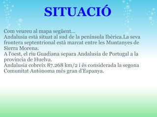                      SITUACIÓ Com veureu al mapa següent... Andalusia està situat al sud de la península Ibèrica.La seva frontera septentrional està marcat entre les Muntanyes de Sierra Morena.  A l'oest, el riu Guadiana separa Andalusia de Portugal a la província de Huelva.  Andalusia cobreix 87.268 km/2 i és considerada la segona Comunitat Autònoma més gran d'Espanya. 