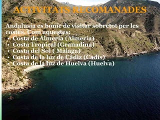 ACTIVITATS RECOMANADES Andalusia es bonic de visitar sobretot per les costes. Com aquestes: Costa de Almería (Almería) Costa Tropical (Granadina) Costa del Sol ( Màlaga) Costa de la luz de Càdiz (Cadis) Costa de la luz de Huelva (Huelva)  
