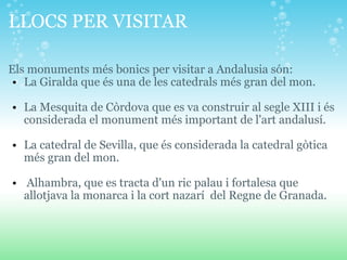LLOCS PER VISITAR  Els monuments més bonics per visitar a Andalusia són:  La Giralda que és una de les catedrals més gran del mon.    La Mesquita de Còrdova que es va construir al segle XIII i és considerada el monument més important de l'art andalusí.   La catedral de Sevilla, que és considerada la catedral gòtica més gran del mon.    Alhambra, que es tracta d'un ric palau i fortalesa que allotjava la monarca i la cort nazarí  del Regne de Granada. 