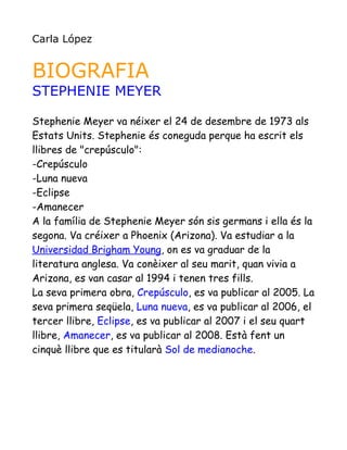 Carla López


BIOGRAFIA
STEPHENIE MEYER

Stephenie Meyer va néixer el 24 de desembre de 1973 als
Estats Units. Stephenie és coneguda perque ha escrit els
llibres de "crepúsculo":
-Crepúsculo
-Luna nueva
-Eclipse
-Amanecer
A la família de Stephenie Meyer són sis germans i ella és la
segona. Va créixer a Phoenix (Arizona). Va estudiar a la
Universidad Brigham Young, on es va graduar de la
literatura anglesa. Va conèixer al seu marit, quan vivia a
Arizona, es van casar al 1994 i tenen tres fills.
La seva primera obra, Crepúsculo, es va publicar al 2005. La
seva primera seqüela, Luna nueva, es va publicar al 2006, el
tercer llibre, Eclipse, es va publicar al 2007 i el seu quart
llibre, Amanecer, es va publicar al 2008. Està fent un
cinquè llibre que es titularà Sol de medianoche.
 