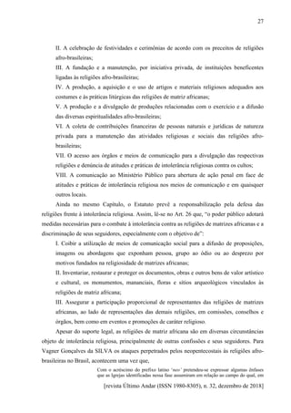 [revista Último Andar (ISSN 1980-8305), n. 32, dezembro de 2018]
27
II. A celebração de festividades e cerimônias de acordo com os preceitos de religiões
afro-brasileiras;
III. A fundação e a manutenção, por iniciativa privada, de instituições beneficentes
ligadas às religiões afro-brasileiras;
IV. A produção, a aquisição e o uso de artigos e materiais religiosos adequados aos
costumes e às práticas litúrgicas das religiões de matriz africanas;
V. A produção e a divulgação de produções relacionadas com o exercício e a difusão
das diversas espiritualidades afro-brasileiras;
VI. A coleta de contribuições financeiras de pessoas naturais e jurídicas de natureza
privada para a manutenção das atividades religiosas e sociais das religiões afro-
brasileiras;
VII. O acesso aos órgãos e meios de comunicação para a divulgação das respectivas
religiões e denúncia de atitudes e práticas de intolerância religiosas contra os cultos;
VIII. A comunicação ao Ministério Público para abertura de ação penal em face de
atitudes e práticas de intolerância religiosa nos meios de comunicação e em quaisquer
outros locais.
Ainda no mesmo Capítulo, o Estatuto prevê a responsabilização pela defesa das
religiões frente à intolerância religiosa. Assim, lê-se no Art. 26 que, “o poder público adotará
medidas necessárias para o combate à intolerância contra as religiões de matrizes africanas e a
discriminação de seus seguidores, especialmente com o objetivo de”:
I. Coibir a utilização de meios de comunicação social para a difusão de proposições,
imagens ou abordagens que exponham pessoa, grupo ao ódio ou ao desprezo por
motivos fundados na religiosidade de matrizes africanas;
II. Inventariar, restaurar e proteger os documentos, obras e outros bens de valor artístico
e cultural, os monumentos, mananciais, floras e sítios arqueológicos vinculados às
religiões de matriz africana;
III. Assegurar a participação proporcional de representantes das religiões de matrizes
africanas, ao lado de representações das demais religiões, em comissões, conselhos e
órgãos, bem como em eventos e promoções de caráter religioso.
Apesar do suporte legal, as religiões de matriz africana são em diversas circunstâncias
objeto de intolerância religiosa, principalmente de outras confissões e seus seguidores. Para
Vagner Gonçalves da SILVA os ataques perpetrados pelos neopentecostais às religiões afro-
brasileiras no Brasil, acontecem uma vez que,
Com o acréscimo do prefixo latino ‘neo’ pretendeu-se expressar algumas ênfases
que as Igrejas identificadas nessa fase assumiram em relação ao campo do qual, em
 