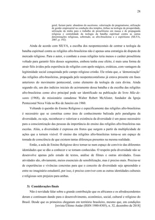 [revista Último Andar (ISSN 1980-8305), n. 32, dezembro de 2018]
28
geral, faziam parte: abandono do ascetismo, valorização do pragmatismo, utilização
de gestão empresarial na condução dos templos, ênfase na teologia da prosperidade,
utilização da mídia para o trabalho de proselitismo em massa e de propaganda
religiosa e centralidade da teologia da batalha espiritual contra as outras
denominações religiosas, sobretudo, as afro-brasileiras e o espiritismo (SILVA,
2007, p. 192).
Ainda de acordo com SILVA, a escolha dos neopentecostais de centrar a teologia da
batalha espiritual contra as religiões afro-brasileiras não é apenas uma estratégia de disputa de
mercado religioso. Para o autor, o combate a essas religiões teria menos o caráter proselitista
voltado para garantir fiéis desses segmentos, embora tenha esse efeito, é mais uma forma de
atrair fiéis ávidos pela experiência de religiões com apelo mágico, extáticas, com vantagem da
legitimidade social conquistada pelo campo religioso cristão. Ele relata que, a ‘demonização’
das religiões afro-brasileiras, propagada pelo neopentecostalismo já estava presente em fases
anteriores do movimento pentecostal, como elemento da teologia da cura divina. Ainda
segundo ele, um dos indícios iniciais do acirramento dessa batalha e da escolha das religiões
afro-brasileiras como alvo principal pode ser identificado na publicação do livro Mãe-de-
santo (1968), do missionário canadense Walter Robert McAlister, fundador da Igreja
Pentecostal Nova Vida no Rio de Janeiro em 1960.
Voltando à questão do Ensino Religioso e especificamente das religiões afro-brasileiras
é necessário que se constitua como área de conhecimento balizada pelo paradigma da
diversidade, ou seja, reconhecer e valorizar a existência da diversidade é um passo necessário
para a conscientização das pessoas da importância do ensino das religiões afro-brasileiras nas
escolas. Aliás, a diversidade é expressa em frutos que surgem a partir da multiplicidade de
ações que a tornem visível. O ensino das religiões afro-brasileiras torna-se um espaço de
tomada de consciência de que existem tantas diferenças presentes na mesma realidade.
Então, a aula de Ensino Religioso deve tornar-se num espaço de convívio das diferentes
identidades que se dão a conhecer e se tornam conhecidas. O respeito pela diversidade não se
desenvolve apenas pelo estudo de textos, análise de filmes e outras atividades. Essas
atividades são, obviamente, meios essenciais de sensibilização, mas é preciso mais. Precisa-se
de experiências e vivências concretas para que o conceito de diversidade seja apreendido e
entre no imaginário estudantil, por isso, é preciso conviver com as outras identidades culturais
e religiosas sem prejuízo para ambas.
3) Considerações finais
Não é novidade falar sobre a grande contribuição que os africanos e os afrodescendentes
deram e continuam dando para o desenvolvimento, econômico, social, cultural e religioso do
Brasil. Desde que os primeiros chegaram em território brasileiro, mesmo que, em condições
 