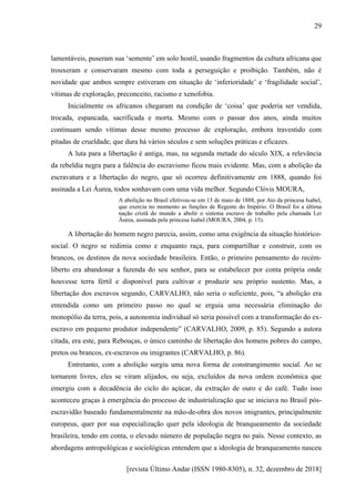 [revista Último Andar (ISSN 1980-8305), n. 32, dezembro de 2018]
29
lamentáveis, puseram sua ‘semente’ em solo hostil, usando fragmentos da cultura africana que
trouxeram e conservaram mesmo com toda a perseguição e proibição. Também, não é
novidade que ambos sempre estiveram em situação de ‘inferioridade’ e ‘fragilidade social’,
vítimas de exploração, preconceito, racismo e xenofobia.
Inicialmente os africanos chegaram na condição de ‘coisa’ que poderia ser vendida,
trocada, espancada, sacrificada e morta. Mesmo com o passar dos anos, ainda muitos
continuam sendo vítimas desse mesmo processo de exploração, embora travestido com
pitadas de crueldade, que dura há vários séculos e sem soluções práticas e eficazes.
A luta para a libertação é antiga, mas, na segunda metade do século XIX, a relevância
da rebeldia negra para a falência do escravismo ficou mais evidente. Mas, com a abolição da
escravatura e a libertação do negro, que só ocorreu definitivamente em 1888, quando foi
assinada a Lei Áurea, todos sonhavam com uma vida melhor. Segundo Clóvis MOURA,
A abolição no Brasil efetivou-se em 13 de maio de 1888, por Ato da princesa Isabel,
que exercia no momento as funções de Regente do Império. O Brasil foi a última
nação cristã do mundo a abolir o sistema escravo de trabalho pela chamada Lei
Áurea, assinada pela princesa Isabel (MOURA, 2004, p. 15).
A libertação do homem negro parecia, assim, como uma exigência da situação histórico-
social. O negro se redimia como e enquanto raça, para compartilhar e construir, com os
brancos, os destinos da nova sociedade brasileira. Então, o primeiro pensamento do recém-
liberto era abandonar a fazenda do seu senhor, para se estabelecer por conta própria onde
houvesse terra fértil e disponível para cultivar e produzir seu próprio sustento. Mas, a
libertação dos escravos segundo, CARVALHO, não seria o suficiente, pois, “a abolição era
entendida como um primeiro passo no qual se erguia uma necessária eliminação do
monopólio da terra, pois, a autonomia individual só seria possível com a transformação do ex-
escravo em pequeno produtor independente” (CARVALHO, 2009, p. 85). Segundo a autora
citada, era este, para Rebouças, o único caminho de libertação dos homens pobres do campo,
pretos ou brancos, ex-escravos ou imigrantes (CARVALHO, p. 86).
Entretanto, com a abolição surgiu uma nova forma de constrangimento social. Ao se
tornarem livres, eles se viram alijados, ou seja, excluídos da nova ordem econômica que
emergiu com a decadência do ciclo do açúcar, da extração de ouro e do café. Tudo isso
aconteceu graças à emergência do processo de industrialização que se iniciava no Brasil pós-
escravidão baseado fundamentalmente na mão-de-obra dos novos imigrantes, principalmente
europeus, quer por sua especialização quer pela ideologia de branqueamento da sociedade
brasileira, tendo em conta, o elevado número de população negra no país. Nesse contexto, as
abordagens antropológicas e sociológicas entendem que a ideologia de branqueamento nasceu
 