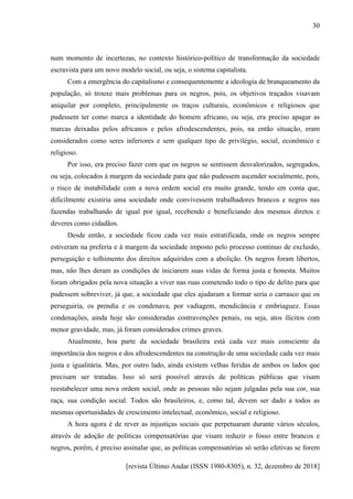 [revista Último Andar (ISSN 1980-8305), n. 32, dezembro de 2018]
30
num momento de incertezas, no contexto histórico-político de transformação da sociedade
escravista para um novo modelo social, ou seja, o sistema capitalista.
Com a emergência do capitalismo e consequentemente a ideologia de branqueamento da
população, só trouxe mais problemas para os negros, pois, os objetivos traçados visavam
aniquilar por completo, principalmente os traços culturais, econômicos e religiosos que
pudessem ter como marca a identidade do homem africano, ou seja, era preciso apagar as
marcas deixadas pelos africanos e pelos afrodescendentes, pois, na então situação, eram
considerados como seres inferiores e sem qualquer tipo de privilégio, social, econômico e
religioso.
Por isso, era preciso fazer com que os negros se sentissem desvalorizados, segregados,
ou seja, colocados à margem da sociedade para que não pudessem ascender socialmente, pois,
o risco de instabilidade com a nova ordem social era muito grande, tendo em conta que,
dificilmente existiria uma sociedade onde convivessem trabalhadores brancos e negros nas
fazendas trabalhando de igual por igual, recebendo e beneficiando dos mesmos diretos e
deveres como cidadãos.
Desde então, a sociedade ficou cada vez mais estratificada, onde os negros sempre
estiveram na preferia e à margem da sociedade imposto pelo processo continuo de exclusão,
perseguição e tolhimento dos direitos adquiridos com a abolição. Os negros foram libertos,
mas, não lhes deram as condições de iniciarem suas vidas de forma justa e honesta. Muitos
foram obrigados pela nova situação a viver nas ruas cometendo todo o tipo de delito para que
pudessem sobreviver, já que, a sociedade que eles ajudaram a formar seria o carrasco que os
perseguiria, os prendia e os condenava, por vadiagem, mendicância e embriaguez. Essas
condenações, ainda hoje são consideradas contravenções penais, ou seja, atos ilícitos com
menor gravidade, mas, já foram considerados crimes graves.
Atualmente, boa parte da sociedade brasileira está cada vez mais consciente da
importância dos negros e dos afrodescendentes na construção de uma sociedade cada vez mais
justa e igualitária. Mas, por outro lado, ainda existem velhas feridas de ambos os lados que
precisam ser tratadas. Isso só será possível através de políticas públicas que visam
reestabelecer uma nova ordem social, onde as pessoas não sejam julgadas pela sua cor, sua
raça, sua condição social. Todos são brasileiros, e, como tal, devem ser dado a todos as
mesmas oportunidades de crescimento intelectual, econômico, social e religioso.
A hora agora é de rever as injustiças sociais que perpetuaram durante vários séculos,
através de adoção de políticas compensatórias que visam reduzir o fosso entre brancos e
negros, porém, é preciso assinalar que, as políticas compensatórias só serão efetivas se forem
 