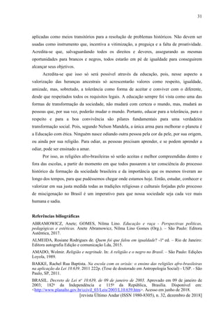 [revista Último Andar (ISSN 1980-8305), n. 32, dezembro de 2018]
31
aplicadas como meios transitórios para a resolução de problemas históricos. Não devem ser
usadas como instrumento que, incentiva a vitimização, a preguiça e a falta de proatividade.
Acredita-se que, salvaguardando todos os direitos e deveres, assegurando as mesmas
oportunidades para brancos e negros, todos estarão em pé de igualdade para conseguirem
alcançar seus objetivos.
Acredita-se que isso só será possível através da educação, pois, nesse aspecto a
valorização das heranças ancestrais só acrescentarão valores como respeito, igualdade,
amizade, mas, sobretudo, a tolerância como forma de aceitar e conviver com o diferente,
desde que respeitados todos os requisitos legais. A educação sempre foi vista como uma das
formas de transformação da sociedade, não mudará com certeza o mundo, mas, mudará as
pessoas que, por sua vez, poderão mudar o mundo. Portanto, educar para a tolerância, para o
respeito e para a boa convivência são pilares fundamentais para uma verdadeira
transformação social. Pois, segundo Nelson Mandela, a única arma para melhorar o planeta é
a Educação com ética. Ninguém nasce odiando outra pessoa pela cor da pele, por sua origem,
ou ainda por sua religião. Para odiar, as pessoas precisam aprender, e se podem aprender a
odiar, pode ser ensinado a amar.
Por isso, as religiões afro-brasileiras só serão aceitas e melhor compreendidas dentro e
fora das escolas, a partir do momento em que todos passarem a ter consciência do processo
histórico da formação da sociedade brasileira e da importância que os mesmos tiveram ao
longo dos tempos, para que pudéssemos chegar onde estamos hoje. Então, estudar, conhecer e
valorizar em sua justa medida todas as tradições religiosas e culturais forjadas pelo processo
de miscigenação no Brasil é um imperativo para que nossa sociedade seja cada vez mais
humana e sadia.
Referências biliográficas
ABRAMOWICZ, Anete; GOMES, Nilma Lino. Educação e raça - Perspectivas políticas,
pedagógicas e estéticas. Anete Abramowicz, Nilma Lino Gomes (Org.). – São Paulo: Editora
Autêntica, 2017.
ALMEIDA, Rosiane Rodrigues de. Quem foi que falou em igualdade? -1ª ed. – Rio de Janeiro:
Editora autografia Edição e comunicação Lda, 2015.
AMADO, Wolmir. Religião e negritude. In: A religião e o negro no Brasil. – São Paulo: Edições
Loyola, 1989.
BAKKE, Rachel Rua Baptista. Na escola com os orixás: o ensino das religiões afro-brasileiras
na aplicação da Lei 10.639. 2011 222p. (Tese de doutorado em Antropologia Social) - USP. - São
Paulo, SP, 2011.
BRASIL. Decreto de Lei no
10.639, de 09 de janeiro de 2003. Aprovado em 09 de janeiro de
2003; 182o
da Independência e 115o
da República, Brasília. Disponível em:
<http://www.planalto.gov.br/ccivil_03/Leis/2003/L10.639.htm>. Acesso em junho de 2018.
 
