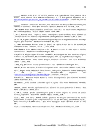 [revista Último Andar (ISSN 1980-8305), n. 32, dezembro de 2018]
32
_______. Decreto de Lei nº 12.288, de20 de julho de 2010. Aprovado em 20 de junho de 2010;
Brasília, 20 de julho de 2010; 189o
da Independência e 122o
da República. Disponível em <
http://www.planalto.gov.br/ccivil_03/_ato2007-2010/2010/lei/l12288.htm>. Acesso em julho de
2018.
_______. Diretrizes Curriculares Nacionais para a Educação das Relações Étnico Raciais e para
o Ensino de História e Cultura Afro-Brasileira e Africana. Brasília: MEC/SEPPIR, 2004.
CARVALHO, Maria Alice Rezende de. Liberdade é terra. In: A era da escravidão. Organizado
por Luciano Figueiredo. – Rio de Janeiro: Editora Sabin, 2009.
COUTO, Edilece Souza. Tempo de festas: homenagem à Santa Bárbara, Nossa Senhora da
Conceição e Sant´Ana em Salvador (1860-1940) [online] Salvador: Editora EDUFRA, 2010.
DA SILVA, Vagner Gonçalves. Intolerância religiosa:impactos do neopentecostalismo no campo
religioso Afro-brasileiro. – São Paulo: Editora EDUSP, 2007.
EL FASI, Mahammed. História Geral da África, III: África do Sec. VII ao XI. Editado por
Mahammed El Fasi. – Brasília, UNESCO, 2010, p.114.
HERNANDEZ, Leila Maria Gonçalves Leite. A África na sala de aula: visita à história
contemporânea. - São Paulo: Editora Selo Negro, 2005.
JUNQUEIRA, Sérgio Rogério Azevedo; VELLOSO, Raul Wagner dos Reis. O ensino religioso
no Brasil.(Vol. 5) - Curitiba, PR: Editora Champagnat, 2004. - (Coleção Educação/religião).
LEMOS, Maria Teresa Toríbio Brittes. Religião, violência e exclusão. - 1ªed. - Rio de Janeiro:
Editora 7 Letras, 2006.
LOPES, Ney. Dicionário escolar afro-brasileiro. - 2ª ed. - São Paulo: Selo Negro, 2014.
MOURA, Clóvis. Dicionário da escravidão negra no Brasil. – São Paulo: Editora EDUSP, 2004.
PINTO, Regina Pahim. Diferenças étnico-raciais e formação do professor. Cadernos de Pesquisa,
nº 108, p. 199-231, novembro/1999. Disponível em:
<http://www.scielo.br/pdf/cp/n108/a09n108.pdf> Acesso em: 24/07/2018.
PORTUGUEZ, Anderson Pereira. Espaço e cultura na religiosidade afro-brasileira. Ituiutaba:
Editora Barlavento, 2015.
PREVITALLI, Ivete Miranda. Candomblé agora é Angola. – São Paulo: Annablume; Petrobrás,
2008.
SARITA, Amaro. Racismo, igualdade racial e políticas de ações afirmativas no brasil. – São
Paulo: EDIPUCRS, Editora, 2016.
SCHOCK, Marlon. Aportes epistemológicos para o ensino religioso na escola um estudo
analítico propositivo. – São Paulo: Editora Clube de Autores, 2008.
SOUSA, Ana Lúcia Silva; CROSO, Camila. Igualdade das relações étnico-raciais na escola:
possibilidades e desafios para a implementação da Lei 10. 639/2003[Coordenadoras SOUSA,
Ana Lúcia Silva; CROSO Camila]. – São Paulo: Peirópolis: Ação Educativa, Ceafro e Ceert,
2007.
SOUSA, Maria Mello e. África e Brasil africano. 2ª ed. - São Paulo: Editora Ática, 2007.
 
