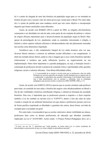 [revista Último Andar (ISSN 1980-8305), n. 32, dezembro de 2018]
19
lei é o ponto de chegada de uma luta histórica da população negra para se ver retratada na
história do país com o mesmo valor de outros povos que vieram para o Brasil. Por outro lado,
ela é o ponto de partida para uma mudança social que tem como objetivo a incorporação
daqueles que foram construídos como diferentes.
Assim, de acordo com BAKKE (2011) a partir de 2003, as religiões afro-brasileiras
começaram a ser abordadas em sala de aula, como parte de um conjunto de práticas e valores
de origem africana importantes para o desenvolvimento da população negra no Brasil. Mas,
apesar da promulgação da Lei, atualmente, ainda os conteúdos relacionados à religião, à
história e outros aspetos culturais africanos e afrodescendentes não são plenamente ensinadas
nas escolas como determina a legislação.
Acredita-se que, o não cumprimento integral da Lei ainda acontece uma vez que,
diversos fatores internos e externos ao ambiente escolar dificultam o seu cumprimento. A
título de exemplo desses fatores, pode-se citar a imagem que a mass mídia brasileira reproduz
relativamente à temática que pode influenciar positiva ou negativamente na sua
implementação. Outro fator importante é a questão pedagógica, ou seja, a formação inicial e
continuada de professores devido à ausência de conteúdo crítico e aprofundado sobre questões
religiosas, raciais e culturais africanas. Esta última dificuldade reflete,
[...] A necessidade de se insistir e investir para que os professores, além da sólida
formação em sua área específica de atuação, receba formação que os capacite não só
a compreender a importância das questões relacionadas à diversidade étnico-racial,
mas a lidar positivamente com as mesmas e, sobretudo, criar as estratégias
pedagógicas que possam auxiliar a reeducá-los (MEC/SEPPIR, 2004, p. 17).
Assim, de acordo com SARITA (2016) é preciso que as escolas orientem cada professor
para tratar, no conteúdo de suas aulas, a história dos negros e dos afrodescendentes no Brasil a
fim de dar visibilidade à histórica contribuição religiosa e cultural na formação da sociedade
brasileira. Para isso, é importante que os professores passem a respeitar e a fazer respeitar
também a Lei do combate ao racismo (Lei no
9.459/973
), dentro e fora das salas de aulas
visando a criação de um ambiente harmonioso em que alunos e professores possam conviver
de forma pacífica respeitando as liberdades e garantias dos outros, dessa forma, servindo de
exemplo para a sociedade em geral.
Por outro lado, é recomendável que as escolas valorizem e deem visibilidade aos alunos,
professores bem como os demais profissionais da educação que abordam conteúdos
implicados na Lei nº 10.639/2003. Assim sendo, “o Projeto Politico-Pedagógico deve ser o
3 O texto, em seu Art. 1º, determina que “serão punidos, na forma desta Lei, os crimes resultantes de
discriminação ou preconceito de raça, cor, etnia, religião ou procedência nacional”.
 
