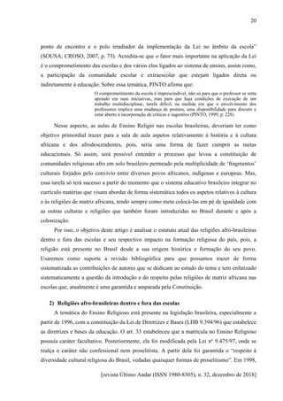 [revista Último Andar (ISSN 1980-8305), n. 32, dezembro de 2018]
20
ponto de encontro e o polo irradiador da implementação da Lei no âmbito da escola”
(SOUSA; CROSO, 2007, p. 73). Acredita-se que o fator mais importante na aplicação da Lei
é o comprometimento das escolas e dos vários elos ligados ao sistema de ensino, assim como,
a participação da comunidade escolar e extraescolar que estejam ligados direta ou
indiretamente à educação. Sobre essa temática, PINTO afirma que:
O comprometimento da escola é imprescindível, não só para que o professor se sinta
apoiado em suas iniciativas, mas para que haja condições de execução de um
trabalho multidisciplinar, tarefa difícil, na medida em que o envolvimento dos
professores implica uma mudança de postura, uma disponibilidade para discutir e
estar aberto à incorporação de críticas e sugestões (PINTO, 1999, p. 228).
Nesse aspecto, as aulas de Ensino Religio nas escolas brasileiras, deveriam ter como
objetivo primordial trazer para a sala de aula aspetos relativamente à história e à cultura
africana e dos afrodescendentes, pois, seria uma forma de fazer cumprir as metas
educacionais. Só assim, será possível entender o processo que levou a constituição de
comunidades religiosas afro em solo brasileiro permeado pela multiplicidade de ‘fragmentos’
culturais forjados pelo convívio entre diversos povos africanos, indígenas e europeus. Mas,
essa tarefa só terá sucesso a partir do momento que o sistema educativo brasileiro integrar no
currículo matérias que visam abordar de forma sistemática todos os aspetos relativos à cultura
e às religiões de matriz africana, tendo sempre como meta colocá-las em pé de igualdade com
as outras culturas e religiões que também foram introduzidas no Brasil durante e após a
colonização.
Por isso, o objetivo deste artigo é analisar o estatuto atual das religiões afro-brasileiras
dentro e fora das escolas e seu respectivo impacto na formação religiosa do país, pois, a
religião está presente no Brasil desde a sua origem histórica e formação do seu povo.
Usaremos como suporte a revisão bibliográfica para que possamos trazer de forma
sistematizada as contribuições de autores que se dedicam ao estudo do tema e tem enfatizado
sistematicamente a questão da introdução e do respeito pelas religiões de matriz africana nas
escolas que, atualmente é uma garantida e amparada pela Constituição.
2) Religiões afro-brasileiras dentro e fora das escolas
A temática do Ensino Religioso está presente na legislação brasileira, especialmente a
partir de 1996, com a constituição da Lei de Diretrizes e Bases (LDB 9.394/96) que estabelece
as diretrizes e bases da educação. O art. 33 estabeleceu que a matrícula no Ensino Religioso
possuía caráter facultativo. Posteriormente, ela foi modificada pela Lei no
9.475/97, onde se
realça o caráter não confessional nem proselitista. A partir dela foi garantida o “respeito à
diversidade cultural religiosa do Brasil, vedadas quaisquer formas de proselitismo”. Em 1998,
 