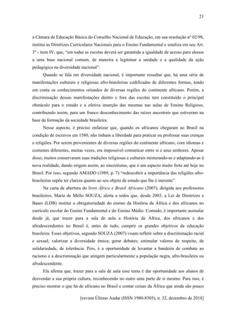 [revista Último Andar (ISSN 1980-8305), n. 32, dezembro de 2018]
21
a Câmara de Educação Básica do Conselho Nacional de Educação, em sua resolução no
02/98,
institui as Diretrizes Curriculares Nacionais para o Ensino Fundamental e sinaliza em seu Art.
3º - item IV, que, “em todas as escolas deverá ser garantida a igualdade de acesso para alunos
a uma base nacional comum, de maneira a legitimar a unidade e a qualidade da ação
pedagógica na diversidade nacional”.
Quando se fala em diversidade nacional, é importante ressaltar que, há uma série de
manifestações culturais e religiosas afro-brasileiras codificadas de diferentes formas, tendo
em conta os conhecimentos oriundos de diversas regiões do continente africano. Porém, a
discriminação dessas manifestações dentro e fora das escolas tem constituído o principal
obstáculo para o estudo e a efetiva inserção das mesmas nas aulas de Ensino Religioso,
contribuindo assim, para um franco desconhecimento das raízes ancestrais que estiveram na
base da formação da sociedade brasileira.
Nesse aspecto, é preciso enfatizar que, quando os africanos chegaram ao Brasil na
condição de escravos em 1580, não tinham a liberdade para praticar ou professar suas crenças
e religiões. Por serem provenientes de diversas regiões do continente africano, com idiomas e
costumes diferentes, muitas vezes, era impossível comunicar entre si e seus senhores. Apesar
disso, muitos conservaram suas tradições religiosas e culturais misturando-as e adaptando-as à
nova realidade, dando origem assim, ao sincretismo, que é um aspecto muito forte até hoje no
Brasil. Por isso, segundo AMADO (1989, p. 7) “redescobrir a importância das religiões afro-
brasileiras supõe ter clareza quanto ao seu objeto de estudo que lhe é inerente”.
Na carta de abertura do livro África e Brasil Africano (2007), dirigida aos professores
brasileiros, Maria de Mello SOUZA, alerta a todos que, desde 2003, a Lei de Diretrizes e
Bases (LDB) institui a obrigatoriedade do ensino da História da África e dos africanos no
currículo escolar do Ensino Fundamental e do Ensino Médio. Contudo, é importante assinalar
desde já, que trazer para a sala de aula a História da África, dos africanos e dos
afrodescendentes no Brasil é, antes de tudo, cumprir os grandes objetivos da educação
brasileira. Esses objetivos, segundo SOUZA (2007) visam refletir sobre a discriminação racial
e sexual; valorizar a diversidade étnica; gerar debates; estimular valores de respeito, de
solidariedade, de tolerância. Pois, é a oportunidade de levantar a bandeira de combate ao
racismo e a descriminação que atingem particularmente a população negra, afro-brasileira ou
afrodescendente.
Ela afirma que, trazer para a sala de aula esse tema é dar oportunidade aos alunos de
desvendar a sua própria cultura, reconhecendo no outro uma parte de si mesmo. Para isso, é
preciso mostrar o que há de africano no Brasil e contar coisas da África que ainda são pouco
 