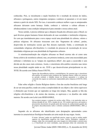 [revista Último Andar (ISSN 1980-8305), n. 32, dezembro de 2018]
22
conhecidas. Pois, se inicialmente a nação brasileira foi o resultado da mistura de índios,
africanos e portugueses, outros imigrantes europeus e asiáticos só passaram a vir em maior
número a partir do século XIX. Por isso, é necessário conhecer melhor o que os antepassados
africanos deixaram como herança. Então, conhecer e valorizar a cultura africana e
afrodescendente é uma condição indispensável para entender a nossa cultura atual.
Nesse sentido, é preciso enfatizar que a diáspora forçada dos africanos para o Brasil, no
qual diversos grupos humanos foram deslocados de suas sociedades e instituições religiosas,
fez com que transladassem para o novo espaço social uma pluralidade de culturas, valores e
práticas religiosas. Os africanos trouxeram com eles ‘fragmentos de cultura’, porém,
desprovidas de instituições sociais que lhes dessem expressão. Então, a constituição de
comunidades religiosas afro-brasileira é o resultado do processo de reconstrução de novas
identidades religiosas por essa pluralidade de fragmentos culturais.
A reinstitucionalização das religiões africanas no Brasil ocorreu não só como uma
forma coletiva de resistência cultural, mas, em primeira instância, como uma necessidade para
enfrentar o infortúnio ou os ‘tempos de experiência difícil’, dos quais a escravidão é sem
dúvida um dos casos mais extremos. Assim, o sincretismo afro-católico encontra suas raízes
nessa pluralidade surgida ainda no séc. XVII e que desenvolveram principalmente no séc.
XVIII. De acordo com Edilece Sousa COUTO,
Apesar das discordâncias teóricas e metodológicas, há consenso que o sincretismo
afro-católico foi possível pela existência dos seguintes fatores: tráfico de escravos
no período colonial, o trabalho desses na lavoura açucareira e o esforço de
conversão dos negros ao catolicismo empreendido pelos religiosos (COUTO, 2010,
p. 57).
Falar sobre religião e Ensino Religioso dentro e fora das escolas brasileiras está longe
de ser um tema pacífico, tendo em conta a complexidade do seu objeto e dos vários equívocos
e obstáculos que tiveram que ser superados ao longo dos tempos. Mas, quando se fala das
religiões afro-brasileiras e do ensino das mesmas, os equívocos e os desafios são ainda
maiores. De acordo com Leila Leite HERNANDEZ,
Isso acontece porque o conjunto de escritos sobre África, e em particular entre as
últimas décadas do séc. XIX e meados do séc. XX contém equívocos, pré-noções e
preconceitos decorrentes em grande parte das lacunas do conhecimento quando não
do próprio desconhecimento sobre o referido continente (HERNANDEZ, 2005, p.
18).
Segundo ela os africanos são identificados com designações apresentados como
inerentes às características fisiológicas baseados em certa noção de raça negra. Assim,
O termo ‘africano’ ganha um significado preciso: negro ao qual se atribui amplo
espectro de significações negativas tais como: frouxo, fleumático, indolente e
incapaz, todas elas convergindo para uma imagem de inferioridade e primitivismo
[...]. Classificado em cinco variedades, cujas principais delas são sumariadas em
 