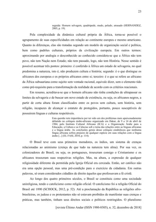 [revista Último Andar (ISSN 1980-8305), n. 32, dezembro de 2018]
23
seguida: Homem selvagem, quadrúpede, mudo, peludo, atrasado (HERNANDEZ,
2005, p. 19).
Pela complexidade da dinâmica cultural própria da África, torna-se possível o
agrupamento de suas especificidades em relação ao continente europeu e mesmo americano.
Quanto às diferenças, elas são tratadas segundo um modelo de organização social e política,
bem como padrões culturais, próprios da civilização europeia. Em outros termos:
aproximando por analogia o desconhecido ao conhecido considera-se que a África não tem
povo, não tem Nação nem Estado; não tem passado, logo, não tem História. Nesse sentido é
possível acentuar três pontos: primeiro: é conferido à África um estado de selvageria, no qual
predomina a natureza, isto é, não produzem cultura e história; segundo: é o que distingue os
africanos dos europeus e os próprios africanos entre si; terceiro: é o que se refere ao africano
da África subsaariana como sujeito sem vontade racional, equivale dizer, sem o elemento tido
como pré-requisito para a transformação da realidade de acordo com os critérios reacionais.
Em resumo, acreditava-se que o homem africano não tinha condições de ultrapassar os
limites da selvageria e de buscar um novo estado de existência, ou seja, os africanos negros, a
partir de certa altura foram classificados entre os povos sem cultura, sem história, sem
religião, incapazes de alcançar o estatuto de protegidos, portanto, pouco susceptíveis de
possuírem línguas e culturas respeitáveis.
Esta questão tem importância por ter sido um dos problemas mais apaixonadamente
debatido no colóquio árabe-africano organizado em Dakar, de 9 a 14 de abril de
1984, pelo Instituto Cultural Africano (ICA) e a Organização Árabe para a
Educação, a Cultura e as Ciências sob o tema das relações entre as línguas africanas
e a língua árabe. As conclusões gerais desse colóquio estabeleceu que nenhuma
língua africana sofreu prejuízo de qualquer espécie em suas relações com a língua
árabe [...] (EL FASI, 2010, p. 114).
O Brasil teve com seus primeiros moradores, os índios, um sistema de crenças
relacionadas ao animismo (crença de que tudo na natureza tem alma). Por sua vez, os
colonizadores do Brasil, ou seja, os portugueses, trouxeram consigo o Cristianismo e os
africanos trouxeram suas respectivas religiões. Mas, na altura, a expressão de qualquer
religiosidade diferente da permitida pela Igreja Oficial era cerceada. Então, ser católico não
era uma opção pessoal, mas uma pré-condição para o exercício da cidadania. Em outras
palavras, só eram considerados cidadãos de direito àqueles que professavam a fé cristã.
Ao longo dos quatro primeiros séculos, o Brasil se constituiu como uma sociedade
unireligiosa, tendo o catolicismo como religião oficial. O catolicismo foi a religião Oficial do
Brasil até 1890 (SCHOCK, 2012, p. 52). Até a proclamação da República as religiões afro-
brasileiras, os judeus e os protestantes não só estavam proibidos de manifestar suas crenças e
práticas, mas também, tinham seus direitos sociais e políticos restringidos. O pluralismo
 