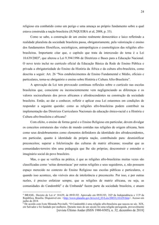 [revista Último Andar (ISSN 1980-8305), n. 32, dezembro de 2018]
24
religioso era combatido como um perigo e uma ameaça ao próprio fundamento sobre a qual
estava construída a nação brasileira (JUNQUEIRA et al, 2008, p. 33).
Como se sabe, a construção de um ensino realmente democrático e laico refletindo a
realidade pluralista da sociedade brasileira passa, obrigatoriamente, pela valorização e ensino
dos fundamentos filosóficos, sociológicos, antropológicos e cosmológicos das religiões afro-
brasileiras. Importante citar que, o capítulo que trata da intercessão do tema é a Lei
10.639/20034
, que alterou a Lei 9.394/1996 de Diretrizes e Bases para a Educação Nacional.
O novo texto inclui no currículo oficial da Educação Básica da Rede de Ensino Pública e
privada a obrigatoriedade do Ensino da História da África e da cultura afro-brasileira, como
descrita a seguir: Art. 26 “Nos estabelecimentos de Ensino Fundamental e Médio, oficiais e
particulares, torna-se obrigatório o ensino sobre História e Cultura Afro-Brasileira”.
A aprovação da Lei tem provocado contínuas reflexões sobre o currículo nas escolas
brasileiras que, consciente ou inconscientemente vem negligenciando as diferenças e os
valores socioculturais dos povos africanos e afrodescendentes na construção da sociedade
brasileira. Então, ao dar a conhecer, refletir e aplicar essa Lei estaremos em condições de
responder a seguinte questão: como as religiões afro-brasileiras podem contribuir na
implementação das Diretrizes Curriculares Nacionais da educação étnico-racial e a História e
Cultura afro-brasileira e africana?
Com efeito, o ensino de forma geral e o Ensino Religioso em particular, devem divulgar
os conceitos estruturais das visões de mundo contidas nas religiões de origem africana, bem
como seus desdobramentos como elementos definidores da identidade dos afrodescendentes,
em particular, quanto à identidade da própria nação, contribuindo para: desmistificar
preconceitos; superar a folclorização das culturas de matriz africanas; ressaltar que as
comunidades-terreiro têm uma pedagogia que lhe são próprias; desconstruir e entender o
imaginário social do povo brasileiro.
Mas, o que se verifica na prática, é que as religiões afro-brasileiras muitas vezes são
classificadas como ‘seitas demoníacas’ por outras religiões e seus seguidores, e, não possuem
espaço merecido no contexto do Ensino Religioso nas escolas públicas e particulares, e
quando isso acontece, são visíveis atos de intolerância e preconceito. Por isso, e por outras
razões, é preciso enfatizar sempre, que as religiões de matriz africana, ou seja, as
comunidades do Candomblé5
e da Umbanda6
fazem parte da sociedade brasileira, e atuam
4 BRASIL. Decreto de Lei no 10.639, de 09/01/03. Aprovado em 09/01/03; 182o da Independência e 115o da
República, Brasília. Disponível em: <http://www.planalto.gov.br/ccivil_03/Leis/2003/L10.639.htm>. Acesso em
junho de 2018.
5 De acordo com Ivete Miranda Previtalli, “O Candomblé é uma religião afro-brasileira que nasceu no séc. XIX,
em Salvador e foi fundado por mulheres. Durante mais de um século foi uma religião perseguida, provavelmente
 