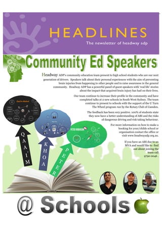 Headlines—JULY 2015Head-
P
E
T
E
R
Headway ADP’s community education team present to high school students who are our next
generation of drivers. Speakers talk about their personal experiences with the aim of preventing
brain injuries from happening to other people and to raise awareness in the general
community. Headway ADP has a powerful panel of guest speakers with ‘real life’ stories
about the impact that acquired brain injury has had on their lives.
Our team continue to increase their profile in the community and have
completed talks at 2 new schools in South West Sydney. The team
continue to present to schools with the support of the U Turn
The Wheel program run by the Rotary Club of Camden.
The feedback has been very positive. 100% of students state
they now have a better understanding of ABI and the risks
of dangerous driving and risk taking behaviour.
For more information on how to make a
booking for your/childs school or
organisation contact the office or
visit www.headwayadp.org.au.
If you have an ABI due to an
MVA and would like to find
out about joining the
team call
9790 0046 .
Q
A
A
I
M
K
H
O
A
‘
 