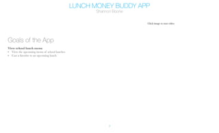 LUNCH MONEY BUDDY APP
Shannon Boone
3
Goals of the App
View school lunch menu
•	 View the upcoming menu of school lunches
•	 Can a favorite to an upcoming lunch
Click image to start video
 