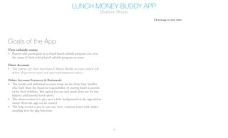 LUNCH MONEY BUDDY APP
Shannon Boone
4
Goals of the App
View subsidy status
•	 Parents who participate in a school lunch subsidy program can view
the status of their school lunch subsidy program account.
Close Account
•	 The parent can close their Lunch Money Buddy account, which will
delete all payment types and auto-replenishment orders.
Other Account Features & Rationale
•	 The family and individual account setup are for those busy families
who both share the financial responsibility of inuring lunch is provid-
ed for their children. The option for text and email alerts are for low
balance and favorite lunch alerts.
•	 The about section is to give user a little background on the app and to
ensure them the app can be trusted.
•	 The help section is just in case user have common issues with under-
standing how the app functions.
Click image to start video
Prototype Link: Click Here
 