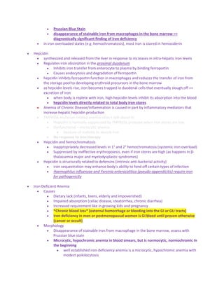  Prussian Blue Stain
 disappearance of stainable iron from macrophages in the bone marrow ==
diagnostically significant finding of iron deficiency
 in iron overloaded states (e.g. hemochromatosis), most iron is stored in hemosiderin
 Hepcidin
 synthesized and released from the liver in response to increases in intra-hepatic iron levels
 Regulates iron absorption in the proximal duodenum
 Inhibits iron transfer from enterocyte to plasma by binding ferroportin
 Causes endocytosis and degradation of ferroportin
 hepcidin inhibits ferroportin function in macrophages and reduces the transfer of iron from
the storage pool to developing erythroid precursors in the bone marrow
 as hepcidin levels rise, iron becomes trapped in duodenal cells that eventually slough off ==
excretion of iron
 when body is replete with iron, high hepcidin levels inhibit its absorption into the blood
 hepcidin levels directly related to total body iron stores
 Anemia of Chronic Disease/Inflammation is caused in part by inflammatory mediators that
increase hepatic hepcidin production
 TMPRSS6 mutation related anemia (didn't talk about it)
 Hepcidin is normally suppressed by TMPRSS6 protease when iron stores are low
 Dysfunctional = microcytic anemia
 because of inability to absorb iron
 No response to iron therapy
 Hepcidin and hemochromatosis
 inappropriately decreased levels in 1° and 2° hemochromatosis (systemic iron overload)
 Suppressed by ineffective erythropoiesis, even if iron stores are high (as happens in β-
thalassemia major and myelodysplastic syndromes)
 Hepcidin is structurally related to defensins (intrinsic anti-bacterial activity)
 iron sequestration may enhance body's ability to fend off certain types of infection
 Haemophilus influenzae and Yersinia enterocolitica (pseudo-appendicitis) require iron
for pathogenicity
 Iron Deficient Anemia
 Causes
 Dietary lack (infants, teens, elderly and impoverished)
 Impaired absorption (celiac disease, steatorrhea, chronic diarrhea)
 Increased requirement like in growing kids and pregnancy
 *Chronic blood loss* (external hemorrhage or bleeding into the GI or GU tracts)
 Iron deficiency in men or postmenopausal women is GI bleed until proven otherwise
(cancer or occult)
 Morphology
 Disappearance of stainable iron from macrophage in the bone marrow, assess with
Prussian blue stain
 Microcytic, hypochromic anemia in blood smears, but is normocytic, normochromic in
the beginning
 well established iron deficiency anemia is a microcytic, hypochromic anemia with
modest poikilocytosis
 