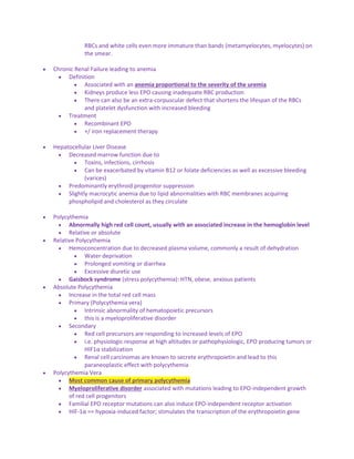 RBCs and white cells even more immature than bands (metamyelocytes, myelocytes) on
the smear.
 Chronic Renal Failure leading to anemia
 Definition
 Associated with an anemia proportional to the severity of the uremia
 Kidneys produce less EPO causing inadequate RBC production
 There can also be an extra-corpuscular defect that shortens the lifespan of the RBCs
and platelet dysfunction with increased bleeding
 Treatment
 Recombinant EPO
 +/ iron replacement therapy
 Hepatocellular Liver Disease
 Decreased marrow function due to
 Toxins, infections, cirrhosis
 Can be exacerbated by vitamin B12 or folate deficiencies as well as excessive bleeding
(varices)
 Predominantly erythroid progenitor suppression
 Slightly macrocytic anemia due to lipid abnormalities with RBC membranes acquiring
phospholipid and cholesterol as they circulate
 Polycythemia
 Abnormally high red cell count, usually with an associated increase in the hemoglobin level
 Relative or absolute
 Relative Polycythemia
 Hemoconcentration due to decreased plasma volume, commonly a result of dehydration
 Water deprivation
 Prolonged vomiting or diarrhea
 Excessive diuretic use
 Gaisbock syndrome (stress polycythemia): HTN, obese, anxious patients
 Absolute Polycythemia
 Increase in the total red cell mass
 Primary (Polycythemia vera)
 Intrinsic abnormality of hematopoietic precursors
 this is a myeloproliferative disorder
 Secondary
 Red cell precursors are responding to increased levels of EPO
 i.e. physiologic response at high altitudes or pathophysiologic, EPO producing tumors or
HIF1α stabilization
 Renal cell carcinomas are known to secrete erythropoietin and lead to this
paraneoplastic effect with polycythemia
 Polycythemia Vera
 Most common cause of primary polycythemia
 Myeloproliferative disorder associated with mutations leading to EPO-independent growth
of red cell progenitors
 Familial EPO receptor mutations can also induce EPO-independent receptor activation
 HIF-1α == hypoxia-induced factor; stimulates the transcription of the erythropoietin gene
 