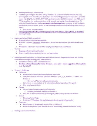  Bleeding tendency is often severe
 Two teenage siblings in the same family are noted to have frequent nosebleeds and easy
bruising from even minor trauma. Both have had menorrhagia since menarche. One girl's CBC
shows Hgb 14 g/dL, Hct 42.3%, MCV 90 fL, platelet count 242,000/microliter, and WBC count
7720/microliter. Her prothrombin time is 12 seconds and partial thromboplastin time 25
seconds. Platelet function studies show decreased aggregation in response to ADP, collagen,
epinephrine, and thrombin. Which of the following disorders are these siblings most likely to
have?
 Glanzmann Thrombasthenia
 will aggregate to ristocetin; will not aggregate to ADP, collagen, epinephrine, or thrombin
 normal platelets
 Aspirin and other NSAIDs on platelets
 Acquired defect in platelet aggregation
 Aspirin is a potent, irreversible inhibitor of COX which is required for synthesis of TxA2 and
PGs
 Antiplatelet actions are important for prophylaxis of coronary thrombosis
 Uremia
 Acquired defect in platelet function
 defects in adhesion, granule secretion, and aggregation
 Bleeding due to coagulation factor deficiencies often occurs into the gastrointestinal and urinary
tracts and into weight-bearing joints (hemarthrosis)
 oozes blood for days after a tooth extraction
 develops a hemarthrosis after minor stress on a knee joint -- this is suggestive of hemophilia
(A or B), not vWF
 Vitamin K Deficiency
 Definition
 Normally activated by epoxide reductase in the liver
 Deficiency leads to impaired synthesis of factors II, VII, IX, X, Protein C -- "1972" and
Protein C
 this is what Warfarin/Coumadin impairs
 Common in newborns (lack of GI colonization, bacteria produce this agent)
 Give prophylaxis at birth
 Causes
 Occurs in patients taking warfarin/coumadin
 warfarin/coumadin antidote == vitamin K
 Also due to chronic antibiotics (bumping off gut bacteria), severe liver disease
 Clinical
 Bleeding/hemorrhage
 Prolonged PT (because this is what you check with warfarin/coumadin)
 Treatment
 Replacement of deficiency (corrects PT in 12-18 hours)
 Fresh frozen plasma (liver disease or acute hemorrhage, need PT corrected ASAP)
 Clotting Factor Abnormalities
 