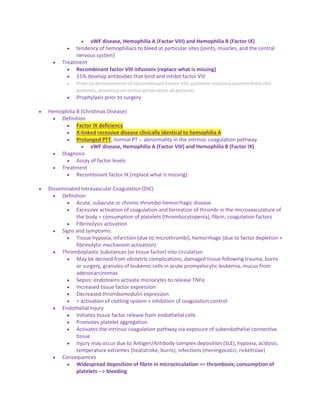  vWF disease, Hemophilia A (Factor VIII) and Hemophilia B (Factor IX)
 tendency of hemophiliacs to bleed at particular sites (joints, muscles, and the central
nervous system)
 Treatment
 Recombinant factor VIII infusions (replace what is missing)
 15% develop antibodies that bind and inhibit factor VIII
 Prior to development of recombinant factor VIII, patients received plasma from HIV
patients, dooming an entire generation of patients
 Prophylaxis prior to surgery
 Hemophilia B (Christmas Disease)
 Definition
 Factor IX deficiency
 X-linked recessive disease clinically identical to hemophilia A
 Prolonged PTT, normal PT -- abnormality in the intrinsic coagulation pathway
 vWF disease, Hemophilia A (Factor VIII) and Hemophilia B (Factor IX)
 Diagnosis
 Assay of factor levels
 Treatment
 Recombinant factor IX (replace what is missing)
 Disseminated Intravascular Coagulation (DIC)
 Definition
 Acute, subacute or chronic thrombo-hemorrhagic disease
 Excessive activation of coagulation and formation of thrombi in the microvasculature of
the body = consumption of platelets (thrombocytopenia), fibrin, coagulation factors
 Fibrinolysis activation
 Signs and symptoms:
 Tissue hypoxia, infarction (due to microthrombi), hemorrhage (due to factor depletion +
fibrinolytic mechanism activation)
 Thromboplastic Substances (or tissue factor) into circulation
 May be derived from obstetric complications, damaged tissue following trauma, burns
or surgery, granules of leukemic cells in acute promyelocytic leukemia, mucus from
adenocarcinomas
 Sepsis: endotoxins activate monocytes to release TNFα
 Increased tissue factor expression
 Decreased thrombomodulin expression
 = activation of clotting system + inhibition of coagulation control
 Endothelial Injury
 Initiates tissue factor release from endothelial cells
 Promotes platelet aggregation
 Activates the intrinsic coagulation pathway via exposure of subendothelial connective
tissue
 Injury may occur due to Antigen/Antibody complex deposition (SLE), hypoxia, acidosis,
temperature extremes (heatstroke, burns), infections (meningococci, rickettsiae)
 Consequences
 Widespread deposition of fibrin in microcirculation == thrombosis; consumption of
platelets --> bleeding
 