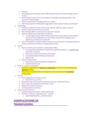  Ischemia
 Microangiopathic hemolytic anemia (RBC fragmentation as the pass through narrow
vessels)
 Hemorrhagic diathesis due to consumption of platelets and clotting factors + the
activation of plasminogen
 Plasmin cleaves fibrin and digests factors V and VII
 Fibrinolysis products inhibit platelet aggregation, fibrin polymerization and thrombin
 Morphology
 Thrombi can affect the brain, heart, lungs, kidneys, adrenals, spleen, and liver
 Bilateral renal cortical necrosis can occur
 May resemble ARDS if pulmonary vasculature is involved
 Adrenals: Waterhouse-Friderichsen syndrome
 "In meningococcemia, fibrin thrombi within the microcirculation of the adrenal
cortex are the probable basis for the massive adrenal hemorrhages seen in
Waterhouse-Friderichsen syndrome"
 Giant hemangiomas: Kasabach-Merritt syndrome (thrombi form in neoplasms because
of stasis and recurrent trauma to fragile blood vessels)
 Causes
 Most commonly due to obstetric complications (50%)
 procoagulants derived from the placenta, dead retained fetus, or amniotic fluid
may enter circulation
 Most cases resolve with delivery of the fetus
 Commonly involves bleeding complications
 Rapid onset
 Carcinomatosis (33%)
 Commonly involves thrombosis complications
 Insidious (slow) onset
 Acute vs. chronic presentation
 Acute DIC: associated with obstetric complications or major trauma; dominated by
bleeding diathesis
 Chronic DIC: associated with carcinomatosis; tends to present with thrombotic
complications
 Clinical
 Microangiopathic hemolytic anemia
 bleed from every orifice
 Respiratory signs and symptoms (dyspnea, cyanosis, respiratory failure)
 Neuro signs and symptoms (convulsions, coma)
 Oliguria and acute renal failure
 Circulatory failure and shock
 Prognosis and Treatment
 Variable prognosis based on underlying disorder
 Remove or treat the underlying cause -- quickly
 well established DIC is a death sentence
COMPLICATIONS OF
TRANSFUSIONS_______________________
 