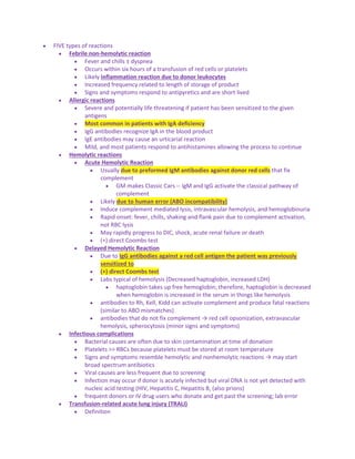  FIVE types of reactions
 Febrile non-hemolytic reaction
 Fever and chills ± dyspnea
 Occurs within six hours of a transfusion of red cells or platelets
 Likely inflammation reaction due to donor leukocytes
 Increased frequency related to length of storage of product
 Signs and symptoms respond to antipyretics and are short lived
 Allergic reactions
 Severe and potentially life threatening if patient has been sensitized to the given
antigens
 Most common in patients with IgA deficiency
 IgG antibodies recognize IgA in the blood product
 IgE antibodies may cause an urticarial reaction
 Mild, and most patients respond to antihistamines allowing the process to continue
 Hemolytic reactions
 Acute Hemolytic Reaction
 Usually due to preformed IgM antibodies against donor red cells that fix
complement
 GM makes Classic Cars -- IgM and IgG activate the classical pathway of
complement
 Likely due to human error (ABO incompatibility)
 Induce complement mediated lysis, intravascular hemolysis, and hemoglobinuria
 Rapid onset: fever, chills, shaking and flank pain due to complement activation,
not RBC lysis
 May rapidly progress to DIC, shock, acute renal failure or death
 (+) direct Coombs test
 Delayed Hemolytic Reaction
 Due to IgG antibodies against a red cell antigen the patient was previously
sensitized to
 (+) direct Coombs test
 Labs typical of hemolysis (Decreased haptoglobin, increased LDH)
 haptoglobin takes up free hemoglobin; therefore, haptoglobin is decreased
when hemoglobin is increased in the serum in things like hemolysis
 antibodies to Rh, Kell, Kidd can activate complement and produce fatal reactions
(similar to ABO mismatches)
 antibodies that do not fix complement → red cell opsonization, extravascular
hemolysis, spherocytosis (minor signs and symptoms)
 Infectious complications
 Bacterial causes are often due to skin contamination at time of donation
 Platelets >> RBCs because platelets must be stored at room temperature
 Signs and symptoms resemble hemolytic and nonhemolytic reactions → may start
broad spectrum antibiotics
 Viral causes are less frequent due to screening
 Infection may occur if donor is acutely infected but viral DNA is not yet detected with
nucleic acid testing (HIV, Hepatitis C, Hepatitis B, (also prions)
 frequent donors or IV drug users who donate and get past the screening; lab error
 Transfusion-related acute lung injury (TRALI)
 Definition
 