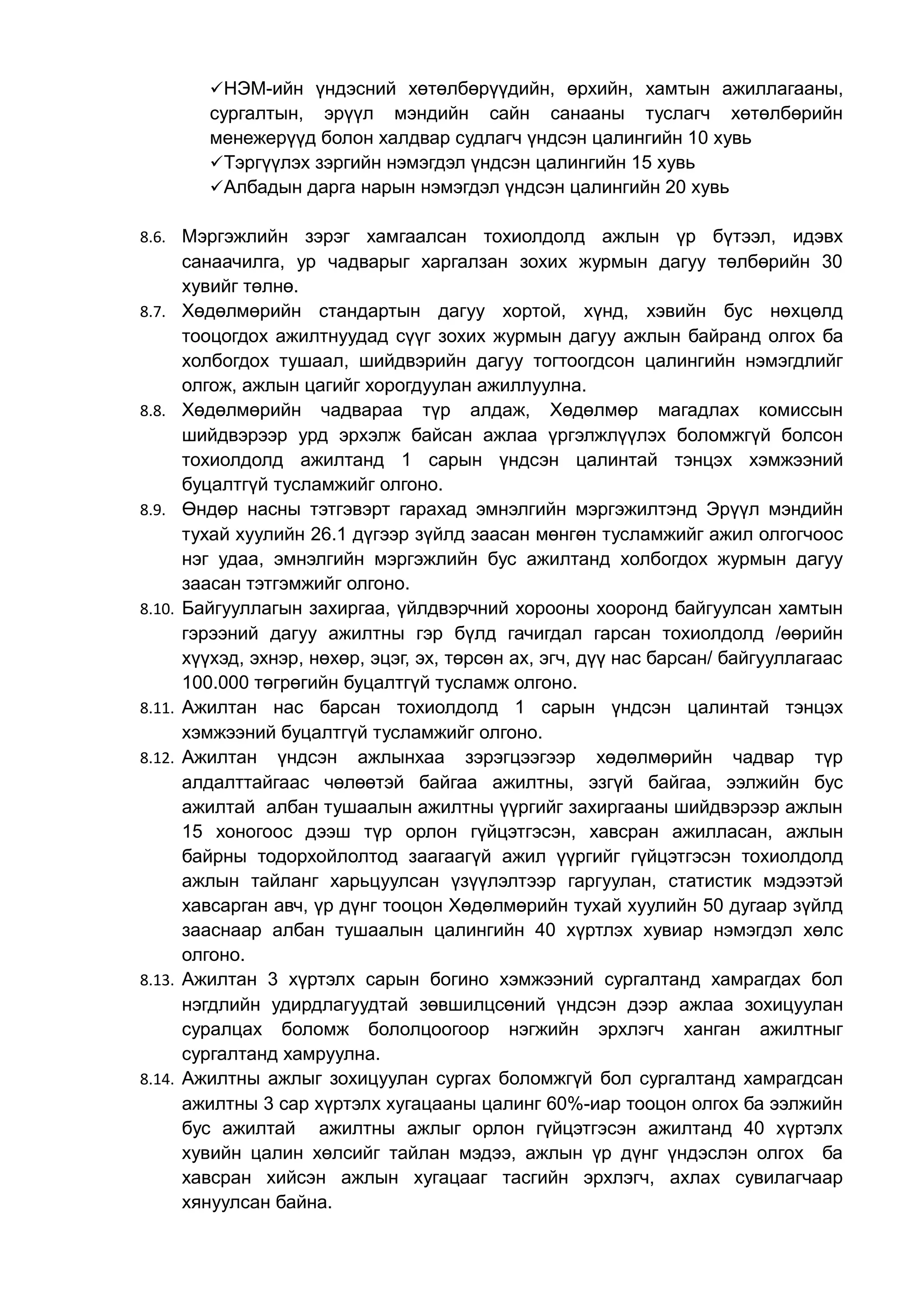 НЭМ-ийн үндэсний хөтөлбөрүүдийн, өрхийн, хамтын ажиллагааны, 
сургалтын, эрүүл мэндийн сайн санааны туслагч хөтөлбөрийн 
менежерүүд болон халдвар судлагч үндсэн цалингийн 10 хувь 
Тэргүүлэх зэргийн нэмэгдэл үндсэн цалингийн 15 хувь 
Албадын дарга нарын нэмэгдэл үндсэн цалингийн 20 хувь 
8.6. Мэргэжлийн зэрэг хамгаалсан тохиолдолд ажлын үр бүтээл, идэвх 
санаачилга, ур чадварыг харгалзан зохих журмын дагуу төлбөрийн 30 
хувийг төлнө. 
8.7. Хөдөлмөрийн стандартын дагуу хортой, хүнд, хэвийн бус нөхцөлд 
тооцогдох ажилтнуудад сүүг зохих журмын дагуу ажлын байранд олгох ба 
холбогдох тушаал, шийдвэрийн дагуу тогтоогдсон цалингийн нэмэгдлийг 
олгож, ажлын цагийг хорогдуулан ажиллуулна. 
8.8. Хөдөлмөрийн чадвараа түр алдаж, Хөдөлмөр магадлах комиссын 
шийдвэрээр урд эрхэлж байсан ажлаа үргэлжлүүлэх боломжгүй болсон 
тохиолдолд ажилтанд 1 сарын үндсэн цалинтай тэнцэх хэмжээний 
буцалтгүй тусламжийг олгоно. 
8.9. Өндөр насны тэтгэвэрт гарахад эмнэлгийн мэргэжилтэнд Эрүүл мэндийн 
тухай хуулийн 26.1 дүгээр зүйлд заасан мөнгөн тусламжийг ажил олгогчоос 
нэг удаа, эмнэлгийн мэргэжлийн бус ажилтанд холбогдох журмын дагуу 
заасан тэтгэмжийг олгоно. 
8.10. Байгууллагын захиргаа, үйлдвэрчний хорооны хооронд байгуулсан хамтын 
гэрээний дагуу ажилтны гэр бүлд гачигдал гарсан тохиолдолд /өөрийн 
хүүхэд, эхнэр, нөхөр, эцэг, эх, төрсөн ах, эгч, дүү нас барсан/ байгууллагаас 
100.000 төгрөгийн буцалтгүй тусламж олгоно. 
8.11. Ажилтан нас барсан тохиолдолд 1 сарын үндсэн цалинтай тэнцэх 
хэмжээний буцалтгүй тусламжийг олгоно. 
8.12. Ажилтан үндсэн ажлынхаа зэрэгцээгээр хөдөлмөрийн чадвар түр 
алдалттайгаас чөлөөтэй байгаа ажилтны, эзгүй байгаа, ээлжийн бус 
ажилтай албан тушаалын ажилтны үүргийг захиргааны шийдвэрээр ажлын 
15 хоногоос дээш түр орлон гүйцэтгэсэн, хавсран ажилласан, ажлын 
байрны тодорхойлолтод заагаагүй ажил үүргийг гүйцэтгэсэн тохиолдолд 
ажлын тайланг харьцуулсан үзүүлэлтээр гаргуулан, статистик мэдээтэй 
хавсарган авч, үр дүнг тооцон Хөдөлмөрийн тухай хуулийн 50 дугаар зүйлд 
зааснаар албан тушаалын цалингийн 40 хүртлэх хувиар нэмэгдэл хөлс 
олгоно. 
8.13. Ажилтан 3 хүртэлх сарын богино хэмжээний сургалтанд хамрагдах бол 
нэгдлийн удирдлагуудтай зөвшилцсөний үндсэн дээр ажлаа зохицуулан 
суралцах боломж бололцоогоор нэгжийн эрхлэгч ханган ажилтныг 
сургалтанд хамруулна. 
8.14. Ажилтны ажлыг зохицуулан сургах боломжгүй бол сургалтанд хамрагдсан 
ажилтны 3 сар хүртэлх хугацааны цалинг 60%-иар тооцон олгох ба ээлжийн 
бус ажилтай ажилтны ажлыг орлон гүйцэтгэсэн ажилтанд 40 хүртэлх 
хувийн цалин хөлсийг тайлан мэдээ, ажлын үр дүнг үндэслэн олгох ба 
хавсран хийсэн ажлын хугацааг тасгийн эрхлэгч, ахлах сувилагчаар 
хянуулсан байна. 
 