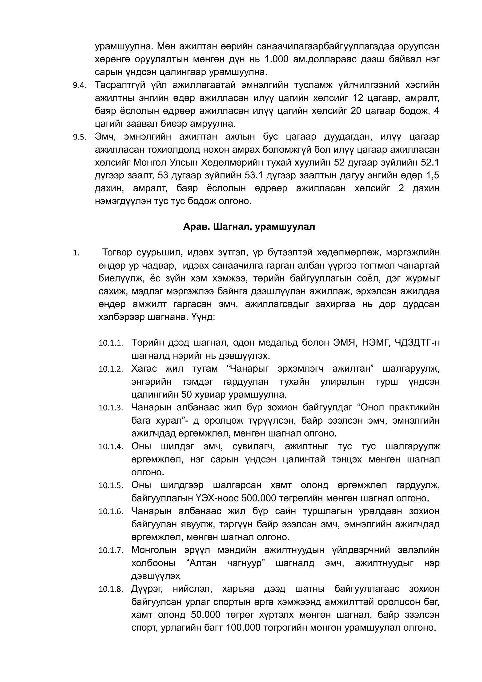 урамшуулна. Мөн ажилтан өөрийн санаачилагаарбайгууллагадаа оруулсан 
хөрөнгө оруулалтын мөнгөн дүн нь 1.000 ам.доллараас дээш байвал нэг 
сарын үндсэн цалингаар урамшуулна. 
9.4. Тасралтгүй үйл ажиллагаатай эмнэлгийн тусламж үйлчилгээний хэсгийн 
ажилтны энгийн өдөр ажилласан илүү цагийн хөлсийг 12 цагаар, амралт, 
баяр ёслолын өдрөөр ажилласан илүү цагийн хөлсийг 20 цагаар бодож, 4 
цагийг заавал биеэр амруулна. 
9.5. Эмч, эмнэлгийн ажилтан ажлын бус цагаар дуудагдан, илүү цагаар 
ажилласан тохиолдолд нөхөн амрах боломжгүй бол илүү цагаар ажилласан 
хөлсийг Монгол Улсын Хөдөлмөрийн тухай хуулийн 52 дугаар зүйлийн 52.1 
дүгээр заалт, 53 дугаар зүйлийн 53.1 дүгээр заалтын дагуу энгийн өдөр 1,5 
дахин, амралт, баяр ёслолын өдрөөр ажилласан хөлсийг 2 дахин 
нэмэгдүүлэн тус тус бодож олгоно. 
Арав. Шагнал, урамшуулал 
1. Тогвор суурьшил, идэвх зүтгэл, үр бүтээлтэй хөдөлмөрлөж, мэргэжлийн 
өндөр ур чадвар, идэвх санаачилга гарган албан үүргээ тогтмол чанартай 
биелүүлж, ёс зүйн хэм хэмжээ, төрийн байгууллагын соёл, дэг журмыг 
сахиж, мэдлэг мэргэжлээ байнга дээшлүүлэн ажиллаж, эрхэлсэн ажилдаа 
өндөр амжилт гаргасан эмч, ажиллагсадыг захиргаа нь дор дурдсан 
хэлбэрээр шагнана. Үүнд: 
10.1.1. Төрийн дээд шагнал, одон медальд болон ЭМЯ, НЭМГ, ЧДЗДТГ-н 
шагналд нэрийг нь дэвшүүлэх. 
10.1.2. Хагас жил тутам “Чанарыг эрхэмлэгч ажилтан” шалгаруулж, 
энгэрийн тэмдэг гардуулан тухайн улиралын турш үндсэн 
цалингийн 50 хувиар урамшуулна. 
10.1.3. Чанарын албанаас жил бүр зохион байгуулдаг “Онол практикийн 
бага хурал”- д оролцож түрүүлсэн, байр эзэлсэн эмч, эмнэлгийн 
ажилчдад өргөмжлөл, мөнгөн шагнал олгоно. 
10.1.4. Оны шилдэг эмч, сувилагч, ажилтныг тус тус шалгаруулж 
өргөмжлөл, нэг сарын үндсэн цалинтай тэнцэх мөнгөн шагнал 
олгоно. 
10.1.5. Оны шилдгээр шалгарсан хамт олонд өргөмжлөл гардуулж, 
байгууллагын ҮЭХ-ноос 500.000 төгрөгийн мөнгөн шагнал олгоно. 
10.1.6. Чанарын албанаас жил бүр сайн туршлагын уралдаан зохион 
байгуулан явуулж, тэргүүн байр эзэлсэн эмч, эмнэлгийн ажилчдад 
өргөмжлөл, мөнгөн шагнал олгоно. 
10.1.7. Монголын эрүүл мэндийн ажилтнуудын үйлдвэрчний эвлэлийн 
холбооны “Алтан чагнуур” шагналд эмч, ажилтнуудыг нэр 
дэвшүүлэх 
10.1.8. Дүүрэг, нийслэл, харъяа дээд шатны байгууллагаас зохион 
байгуулсан урлаг спортын арга хэмжээнд амжилттай оролцсон баг, 
хамт олонд 50.000 төгрөг хүртэлх мөнгөн шагнал, байр эзэлсэн 
спорт, урлагийн багт 100,000 төгрөгийн мөнгөн урамшуулал олгоно. 
 