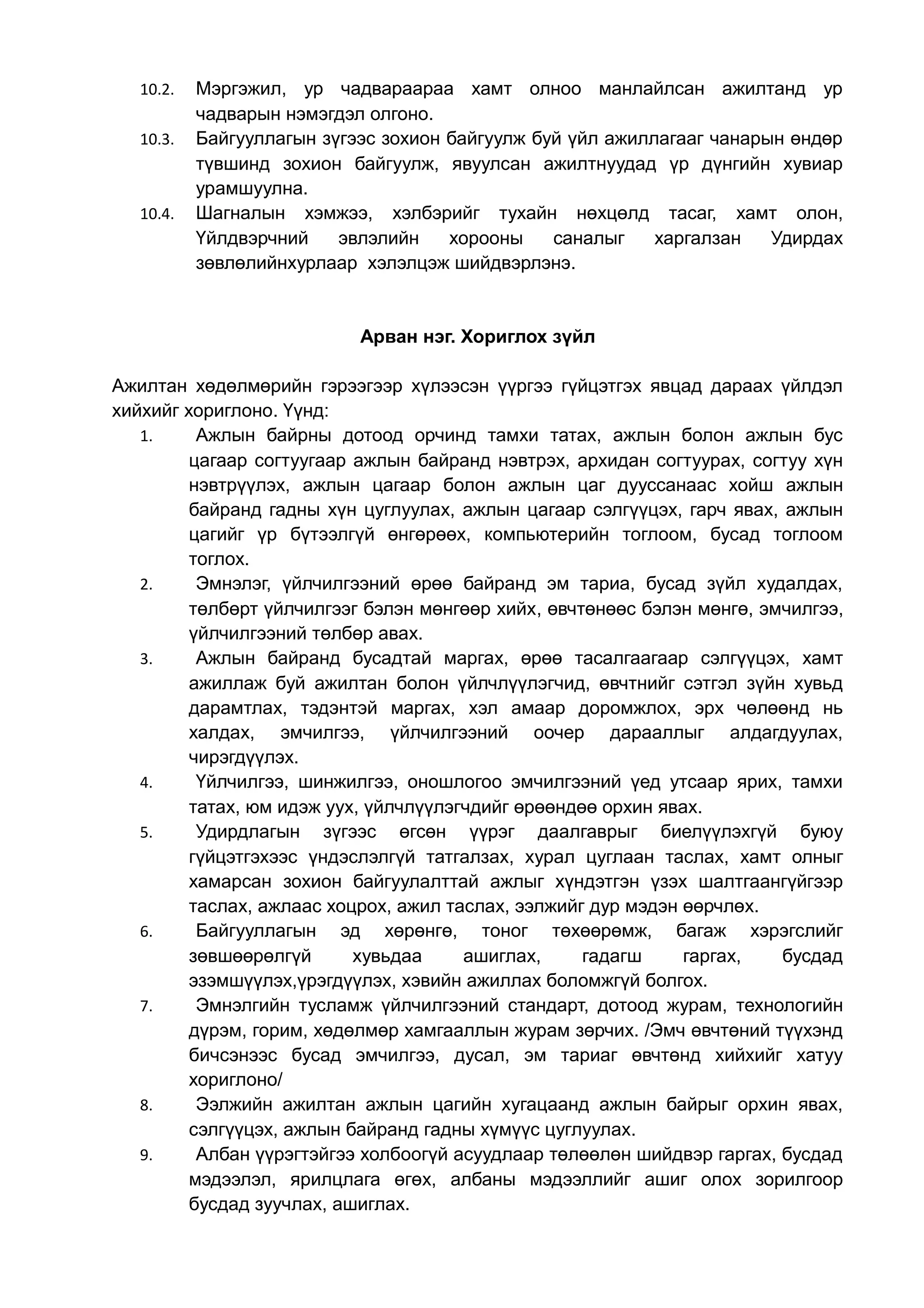 10.2. Мэргэжил, ур чадвараараа хамт олноо манлайлсан ажилтанд ур 
чадварын нэмэгдэл олгоно. 
10.3. Байгууллагын зүгээс зохион байгуулж буй үйл ажиллагааг чанарын өндөр 
түвшинд зохион байгуулж, явуулсан ажилтнуудад үр дүнгийн хувиар 
урамшуулна. 
10.4. Шагналын хэмжээ, хэлбэрийг тухайн нөхцөлд тасаг, хамт олон, 
Үйлдвэрчний эвлэлийн хорооны саналыг харгалзан Удирдах 
зөвлөлийнхурлаар хэлэлцэж шийдвэрлэнэ. 
Арван нэг. Хориглох зүйл 
Ажилтан хөдөлмөрийн гэрээгээр хүлээсэн үүргээ гүйцэтгэх явцад дараах үйлдэл 
хийхийг хориглоно. Үүнд: 
1. Ажлын байрны дотоод орчинд тамхи татах, ажлын болон ажлын бус 
цагаар согтуугаар ажлын байранд нэвтрэх, архидан согтуурах, согтуу хүн 
нэвтрүүлэх, ажлын цагаар болон ажлын цаг дууссанаас хойш ажлын 
байранд гадны хүн цуглуулах, ажлын цагаар сэлгүүцэх, гарч явах, ажлын 
цагийг үр бүтээлгүй өнгөрөөх, компьютерийн тоглоом, бусад тоглоом 
тоглох. 
2. Эмнэлэг, үйлчилгээний өрөө байранд эм тариа, бусад зүйл худалдах, 
төлбөрт үйлчилгээг бэлэн мөнгөөр хийх, өвчтөнөөс бэлэн мөнгө, эмчилгээ, 
үйлчилгээний төлбөр авах. 
3. Ажлын байранд бусадтай маргах, өрөө тасалгаагаар сэлгүүцэх, хамт 
ажиллаж буй ажилтан болон үйлчлүүлэгчид, өвчтнийг сэтгэл зүйн хувьд 
дарамтлах, тэдэнтэй маргах, хэл амаар доромжлох, эрх чөлөөнд нь 
халдах, эмчилгээ, үйлчилгээний оочер дарааллыг алдагдуулах, 
чирэгдүүлэх. 
4. Үйлчилгээ, шинжилгээ, оношлогоо эмчилгээний үед утсаар ярих, тамхи 
татах, юм идэж уух, үйлчлүүлэгчдийг өрөөндөө орхин явах. 
5. Удирдлагын зүгээс өгсөн үүрэг даалгаврыг биелүүлэхгүй буюу 
гүйцэтгэхээс үндэслэлгүй татгалзах, хурал цуглаан таслах, хамт олныг 
хамарсан зохион байгуулалттай ажлыг хүндэтгэн үзэх шалтгаангүйгээр 
таслах, ажлаас хоцрох, ажил таслах, ээлжийг дур мэдэн өөрчлөх. 
6. Байгууллагын эд хөрөнгө, тоног төхөөрөмж, багаж хэрэгслийг 
зөвшөөрөлгүй хувьдаа ашиглах, гадагш гаргах, бусдад 
эзэмшүүлэх,үрэгдүүлэх, хэвийн ажиллах боломжгүй болгох. 
7. Эмнэлгийн тусламж үйлчилгээний стандарт, дотоод журам, технологийн 
дүрэм, горим, хөдөлмөр хамгааллын журам зөрчих. /Эмч өвчтөний түүхэнд 
бичсэнээс бусад эмчилгээ, дусал, эм тариаг өвчтөнд хийхийг хатуу 
хориглоно/ 
8. Ээлжийн ажилтан ажлын цагийн хугацаанд ажлын байрыг орхин явах, 
сэлгүүцэх, ажлын байранд гадны хүмүүс цуглуулах. 
9. Албан үүрэгтэйгээ холбоогүй асуудлаар төлөөлөн шийдвэр гаргах, бусдад 
мэдээлэл, ярилцлага өгөх, албаны мэдээллийг ашиг олох зорилгоор 
бусдад зуучлах, ашиглах. 
 