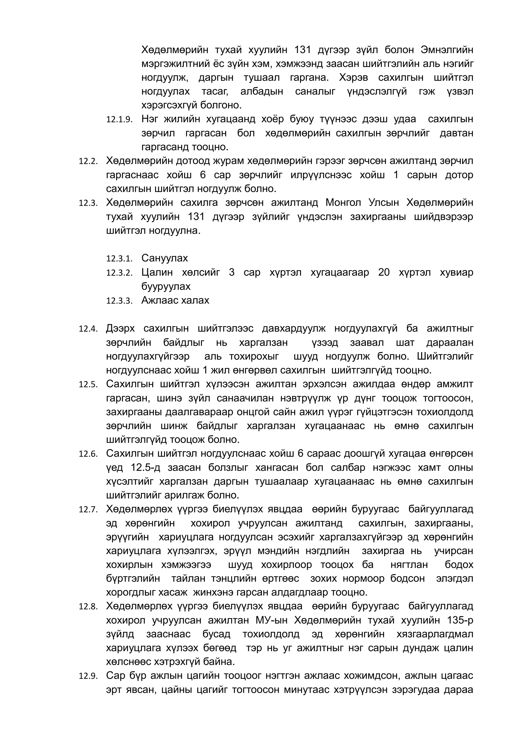 Хөдөлмөрийн тухай хуулийн 131 дүгээр зүйл болон Эмнэлгийн 
мэргэжилтний ёс зүйн хэм, хэмжээнд заасан шийтгэлийн аль нэгийг 
ногдуулж, даргын тушаал гаргана. Хэрэв сахилгын шийтгэл 
ногдуулах тасаг, албадын саналыг үндэслэлгүй гэж үзвэл 
хэрэгсэхгүй болгоно. 
12.1.9. Нэг жилийн хугацаанд хоёр буюу түүнээс дээш удаа сахилгын 
зөрчил гаргасан бол хөдөлмөрийн сахилгын зөрчлийг давтан 
гаргасанд тооцно. 
12.2. Хөдөлмөрийн дотоод журам хөдөлмөрийн гэрээг зөрчсөн ажилтанд зөрчил 
гаргаснаас хойш 6 сар зөрчлийг илрүүлснээс хойш 1 сарын дотор 
сахилгын шийтгэл ногдуулж болно. 
12.3. Хөдөлмөрийн сахилга зөрчсөн ажилтанд Монгол Улсын Хөдөлмөрийн 
тухай хуулийн 131 дүгээр зүйлийг үндэслэн захиргааны шийдвэрээр 
шийтгэл ногдуулна. 
12.3.1. Сануулах 
12.3.2. Цалин хөлсийг 3 сар хүртэл хугацаагаар 20 хүртэл хувиар 
бууруулах 
12.3.3. Ажлаас халах 
12.4. Дээрх сахилгын шийтгэлээс давхардуулж ногдуулахгүй ба ажилтныг 
зөрчлийн байдлыг нь харгалзан үзээд заавал шат дараалан 
ногдуулахгүйгээр аль тохирохыг шууд ногдуулж болно. Шийтгэлийг 
ногдуулснаас хойш 1 жил өнгөрвөл сахилгын шийтгэлгүйд тооцно. 
12.5. Сахилгын шийтгэл хүлээсэн ажилтан эрхэлсэн ажилдаа өндөр амжилт 
гаргасан, шинэ зүйл санаачилан нэвтрүүлж үр дүнг тооцож тогтоосон, 
захиргааны даалгавараар онцгой сайн ажил үүрэг гүйцэтгэсэн тохиолдолд 
зөрчлийн шинж байдлыг харгалзан хугацаанаас нь өмнө сахилгын 
шийтгэлгүйд тооцож болно. 
12.6. Сахилгын шийтгэл ногдуулснаас хойш 6 сараас доошгүй хугацаа өнгөрсөн 
үед 12.5-д заасан болзлыг хангасан бол салбар нэгжээс хамт олны 
хүсэлтийг харгалзан даргын тушаалаар хугацаанаас нь өмнө сахилгын 
шийтгэлийг арилгаж болно. 
12.7. Хөдөлмөрлөх үүргээ биелүүлэх явцдаа өөрийн буруугаас байгууллагад 
эд хөрөнгийн хохирол учруулсан ажилтанд сахилгын, захиргааны, 
эрүүгийн хариуцлага ногдуулсан эсэхийг харгалзахгүйгээр эд хөрөнгийн 
хариуцлага хүлээлгэх, эрүүл мэндийн нэгдлийн захиргаа нь учирсан 
хохирлын хэмжээгээ шууд хохирлоор тооцох ба нягтлан бодох 
бүртгэлийн тайлан тэнцлийн өртгөөс зохих нормоор бодсон элэгдэл 
хорогдлыг хасаж жинхэнэ гарсан алдагдлаар тооцно. 
12.8. Хөдөлмөрлөх үүргээ биелүүлэх явцдаа өөрийн буруугаас байгууллагад 
хохирол учруулсан ажилтан МУ-ын Хөдөлмөрийн тухай хуулийн 135-р 
зүйлд зааснаас бусад тохиолдолд эд хөрөнгийн хязгаарлагдмал 
хариуцлага хүлээх бөгөөд тэр нь уг ажилтныг нэг сарын дундаж цалин 
хөлснөөс хэтрэхгүй байна. 
12.9. Сар бүр ажлын цагийн тооцоог нэгтгэн ажлаас хожимдсон, ажлын цагаас 
эрт явсан, цайны цагийг тогтоосон минутаас хэтрүүлсэн зэрэгудаа дараа 
 