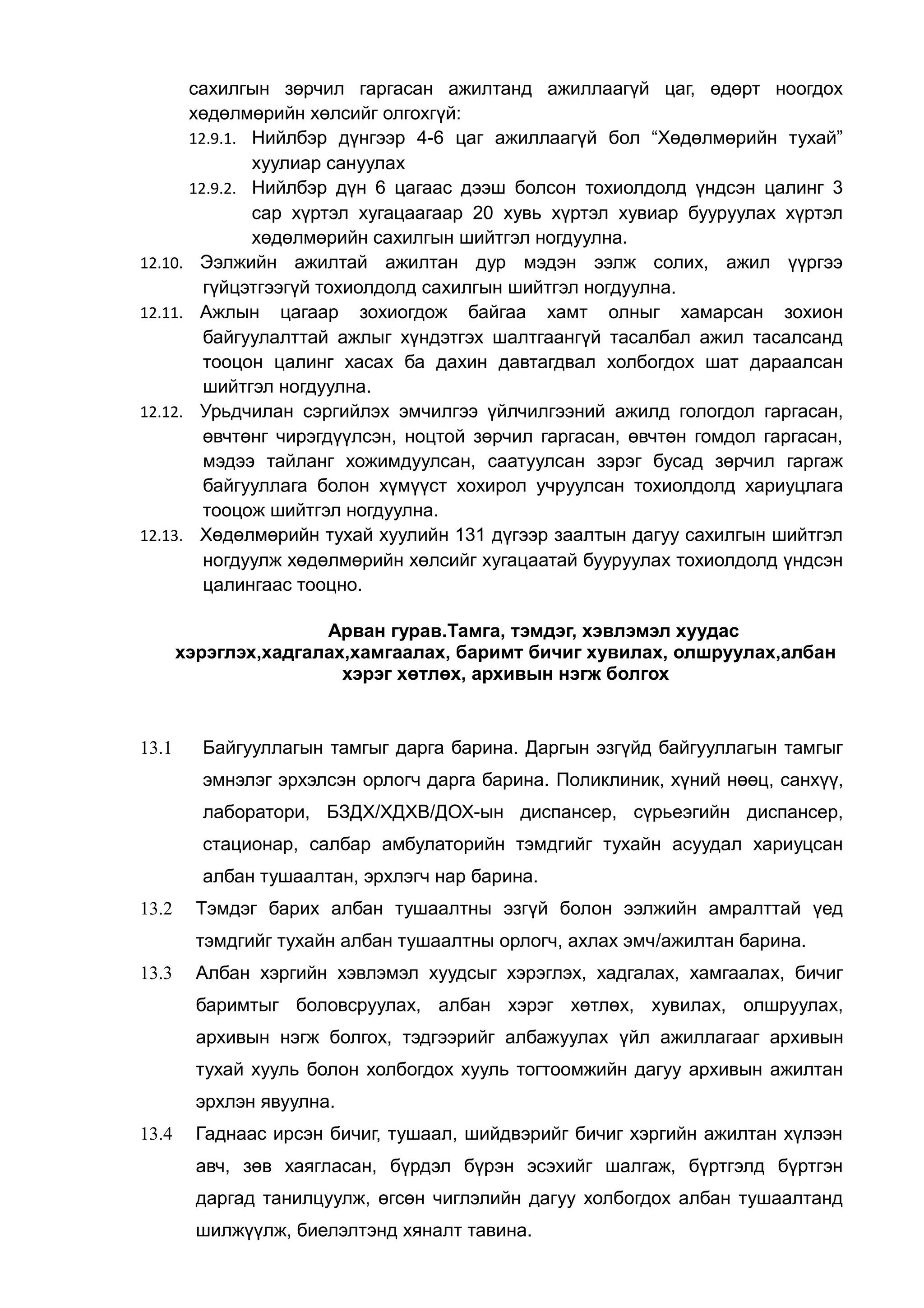 сахилгын зөрчил гаргасан ажилтанд ажиллаагүй цаг, өдөрт ноогдох 
хөдөлмөрийн хөлсийг олгохгүй: 
12.9.1. Нийлбэр дүнгээр 4-6 цаг ажиллаагүй бол “Хөдөлмөрийн тухай” 
хуулиар сануулах 
12.9.2. Нийлбэр дүн 6 цагаас дээш болсон тохиолдолд үндсэн цалинг 3 
сар хүртэл хугацаагаар 20 хувь хүртэл хувиар бууруулах хүртэл 
хөдөлмөрийн сахилгын шийтгэл ногдуулна. 
12.10. Ээлжийн ажилтай ажилтан дур мэдэн ээлж солих, ажил үүргээ 
гүйцэтгээгүй тохиолдолд сахилгын шийтгэл ногдуулна. 
12.11. Ажлын цагаар зохиогдож байгаа хамт олныг хамарсан зохион 
байгуулалттай ажлыг хүндэтгэх шалтгаангүй тасалбал ажил тасалсанд 
тооцон цалинг хасах ба дахин давтагдвал холбогдох шат дараалсан 
шийтгэл ногдуулна. 
12.12. Урьдчилан сэргийлэх эмчилгээ үйлчилгээний ажилд гологдол гаргасан, 
өвчтөнг чирэгдүүлсэн, ноцтой зөрчил гаргасан, өвчтөн гомдол гаргасан, 
мэдээ тайланг хожимдуулсан, саатуулсан зэрэг бусад зөрчил гаргаж 
байгууллага болон хүмүүст хохирол учруулсан тохиолдолд хариуцлага 
тооцож шийтгэл ногдуулна. 
12.13. Хөдөлмөрийн тухай хуулийн 131 дүгээр заалтын дагуу сахилгын шийтгэл 
ногдуулж хөдөлмөрийн хөлсийг хугацаатай бууруулах тохиолдолд үндсэн 
цалингаас тооцно. 
Арван гурав.Тамга, тэмдэг, хэвлэмэл хуудас 
хэрэглэх,хадгалах,хамгаалах, баримт бичиг хувилах, олшруулах,албан 
хэрэг хөтлөх, архивын нэгж болгох 
13.1 Байгууллагын тамгыг дарга барина. Даргын эзгүйд байгууллагын тамгыг 
эмнэлэг эрхэлсэн орлогч дарга барина. Поликлиник, хүний нөөц, санхүү, 
лаборатори, БЗДХ/ХДХВ/ДОХ-ын диспансер, сүрьеэгийн диспансер, 
стационар, салбар амбулаторийн тэмдгийг тухайн асуудал хариуцсан 
албан тушаалтан, эрхлэгч нар барина. 
13.2 Тэмдэг барих албан тушаалтны эзгүй болон ээлжийн амралттай үед 
тэмдгийг тухайн албан тушаалтны орлогч, ахлах эмч/ажилтан барина. 
13.3 Албан хэргийн хэвлэмэл хуудсыг хэрэглэх, хадгалах, хамгаалах, бичиг 
баримтыг боловсруулах, албан хэрэг хөтлөх, хувилах, олшруулах, 
архивын нэгж болгох, тэдгээрийг албажуулах үйл ажиллагааг архивын 
тухай хууль болон холбогдох хууль тогтоомжийн дагуу архивын ажилтан 
эрхлэн явуулна. 
13.4 Гаднаас ирсэн бичиг, тушаал, шийдвэрийг бичиг хэргийн ажилтан хүлээн 
авч, зөв хаягласан, бүрдэл бүрэн эсэхийг шалгаж, бүртгэлд бүртгэн 
даргад танилцуулж, өгсөн чиглэлийн дагуу холбогдох албан тушаалтанд 
шилжүүлж, биелэлтэнд хяналт тавина. 
 