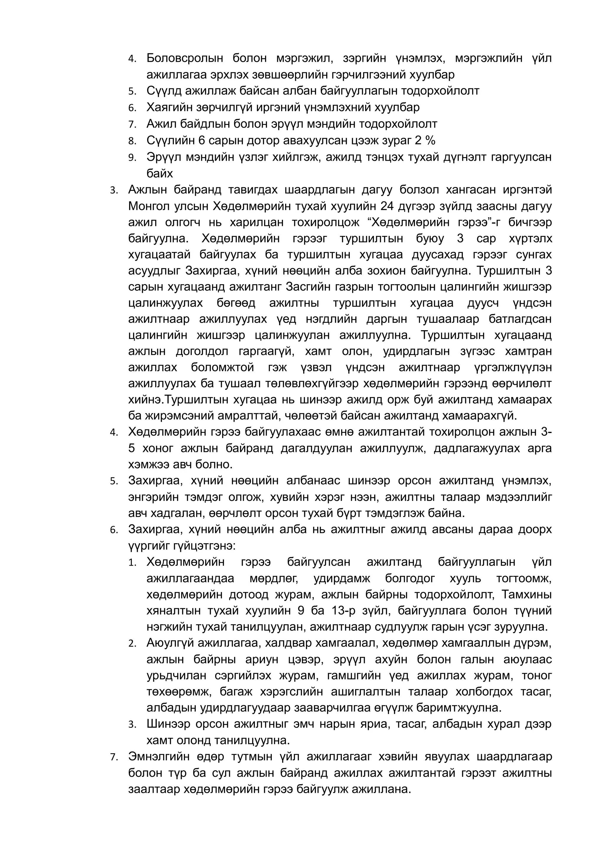 4. Боловсролын болон мэргэжил, зэргийн үнэмлэх, мэргэжлийн үйл 
ажиллагаа эрхлэх зөвшөөрлийн гэрчилгээний хуулбар 
5. Сүүлд ажиллаж байсан албан байгууллагын тодорхойлолт 
6. Хаягийн зөрчилгүй иргэний үнэмлэхний хуулбар 
7. Ажил байдлын болон эрүүл мэндийн тодорхойлолт 
8. Сүүлийн 6 сарын дотор авахуулсан цээж зураг 2 % 
9. Эрүүл мэндийн үзлэг хийлгэж, ажилд тэнцэх тухай дүгнэлт гаргуулсан 
байх 
3. Ажлын байранд тавигдах шаардлагын дагуу болзол хангасан иргэнтэй 
Монгол улсын Хөдөлмөрийн тухай хуулийн 24 дүгээр зүйлд заасны дагуу 
ажил олгогч нь харилцан тохиролцож “Хөдөлмөрийн гэрээ”-г бичгээр 
байгуулна. Хөдөлмөрийн гэрээг туршилтын буюу 3 сар хүртэлх 
хугацаатай байгуулах ба туршилтын хугацаа дуусахад гэрээг сунгах 
асуудлыг Захиргаа, хүний нөөцийн алба зохион байгуулна. Туршилтын 3 
сарын хугацаанд ажилтанг Засгийн газрын тогтоолын цалингийн жишгээр 
цалинжуулах бөгөөд ажилтны туршилтын хугацаа дуусч үндсэн 
ажилтнаар ажиллуулах үед нэгдлийн даргын тушаалаар батлагдсан 
цалингийн жишгээр цалинжуулан ажиллуулна. Туршилтын хугацаанд 
ажлын доголдол гаргаагүй, хамт олон, удирдлагын зүгээс хамтран 
ажиллах боломжтой гэж үзвэл үндсэн ажилтнаар үргэлжлүүлэн 
ажиллуулах ба тушаал төлөвлөхгүйгээр хөдөлмөрийн гэрээнд өөрчилөлт 
хийнэ.Туршилтын хугацаа нь шинээр ажилд орж буй ажилтанд хамаарах 
ба жирэмсэний амралттай, чөлөөтэй байсан ажилтанд хамаарахгүй. 
4. Хөдөлмөрийн гэрээ байгуулахаас өмнө ажилтантай тохиролцон ажлын 3- 
5 хоног ажлын байранд дагалдуулан ажиллуулж, дадлагажуулах арга 
хэмжээ авч болно. 
5. Захиргаа, хүний нөөцийн албанаас шинээр орсон ажилтанд үнэмлэх, 
энгэрийн тэмдэг олгож, хувийн хэрэг нээн, ажилтны талаар мэдээллийг 
авч хадгалан, өөрчлөлт орсон тухай бүрт тэмдэглэж байна. 
6. Захиргаа, хүний нөөцийн алба нь ажилтныг ажилд авсаны дараа доорх 
үүргийг гүйцэтгэнэ: 
1. Хөдөлмөрийн гэрээ байгуулсан ажилтанд байгууллагын үйл 
ажиллагаандаа мөрдлөг, удирдамж болгодог хууль тогтоомж, 
хөдөлмөрийн дотоод журам, ажлын байрны тодорхойлолт, Тамхины 
хяналтын тухай хуулийн 9 ба 13-р зүйл, байгууллага болон түүний 
нэгжийн тухай танилцуулан, ажилтнаар судлуулж гарын үсэг зуруулна. 
2. Аюулгүй ажиллагаа, халдвар хамгаалал, хөдөлмөр хамгааллын дүрэм, 
ажлын байрны ариун цэвэр, эрүүл ахуйн болон галын аюулаас 
урьдчилан сэргийлэх журам, гамшгийн үед ажиллах журам, тоног 
төхөөрөмж, багаж хэрэгслийн ашиглалтын талаар холбогдох тасаг, 
албадын удирдлагуудаар зааварчилгаа өгүүлж баримтжуулна. 
3. Шинээр орсон ажилтныг эмч нарын яриа, тасаг, албадын хурал дээр 
хамт олонд танилцуулна. 
7. Эмнэлгийн өдөр тутмын үйл ажиллагааг хэвийн явуулах шаардлагаар 
болон түр ба сул ажлын байранд ажиллах ажилтантай гэрээт ажилтны 
заалтаар хөдөлмөрийн гэрээ байгуулж ажиллана. 
 