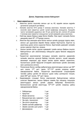 Долоо. Хөдөлмөр зохион байгуулалт 
1. Ажил амралтын цаг 
1. Ажилтны долоо хоногийн ажлын цаг нь 40, ердийн ажлын өдрийн 
үргэлжлэх хугацаа 8 цаг байна. 
2. Ээлжийн ажилтан 8/16 цагаар 4 ээлжээр ажиллана. Ээлжийн ажилтны 7 
хоногийн ажил амралтын цагийг тусгай графикаар зохицуулна. Хүүхдийн 
түргэн тусламжийн дуудлагын эмч 16 цаг, диспетчер эмч, жолооч 24 цагаар 
3 ээлжээр ажил амралтыг зохицуулсан тусгай хуваарийн дагуу ажиллана. 
3. Нийтээр амрах баярын өдөр болон Бямба, Ням гарагт ээлжийн болон 
дежурийн ажил 900 ,1700цагаас эхэлнэ. 
4. Ажилтан бүр ажилдаа ирэх болон ажлын цагийн дундуур гадагш явах, 
ажлын цаг дууссанаа өөрийн биеэр заавал бүртгүүлнэ. Бүртгэл нь 
ажилтанд цалин олгох үндэслэл болно. Бүртгэлийн дэвтрийг нэгжийн 
ахлах сувилагч бүртгэж, хянана. 
5. Ажлын цагийн эхлэх, дуусах хуваарийг тухайн ажлын байрны онцлог, 
байгууллагын үйл ажиллагаанд нийцүүлэн дарга баталж мөрдүүлж 
ажиллана. 
6. Тасралтгүй ажиллагаатай тасгуудын ээлжийн ажилтан дараагийн 
ээлжийн ажилтан ирээгүй байхад /тасгийн эрхлэгч, хүний нөөцийн 
менежерт мэдэгдэх/ дур мэдэн ажлаа орхиж явахыг хориглоно. 
Хүлээлгэсэн цагийг буруутай этгээдийн ажилласан цагийн хөлснөөс 
хасч шилжүүлэн олгоно. 
7. Поликлиник болон салбар амбулаторид ажиллагсадын ажлын цаг 0800 
цагт эхэлж, 1700 цагт тарна. 1200-1300 цагийн хооронд цайны 
завсарлагаатай байна. Тасралтгүй ажиллагаатай стационарийн 
тасгийн цайны цагийн 30 минутыг үдээс хойш шилжүүлэн тооцож, 
ажил 0800 цагт эхэлж, 1630 цагт тарна. 
8. Хөдөлмөрийн стандарт болон мэргэжлийн байгууллагаас хийсэн 
үнэлгээг баримтлан, ажлын байрны хэвийн бус нөхцөлд тооцогдох 
ажилтнуудын ажлын цагийг дараах байдлаар богиносгоно. 
Богиносгосон цагтай ажилтнууд 1200-1300 цагийн хооронд цайны 
завсарлагаатай байна. 
 Лаборатори 1 цаг 
 Ариутгал 1 цаг 
 Физик эмчилгээ 1 цаг 
 Вакцинатори эмч, сувилагч 1 цаг 
 Эм зүйч, технологич 1 цаг 
 Эм олгогч рецептар 1 цаг 
 Эмийн сангийн дефектар 1 цаг 
 Эмийн сангийн шил угаагч 1 цаг 
 Дискамерчин 1 цаг 
 