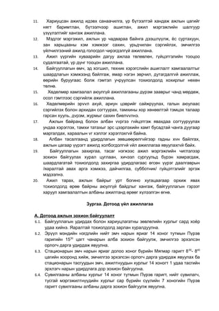 11. Хариуцсан ажилд идэвх санаачилга, үр бүтээлтэй хандаж ажлын цагийг 
нягт баримтлан, бүтээлчээр ашиглан, ажил мэргэжлийн шалгуур 
үзүүлэлтийг хангаж ажиллана. 
12. Мэдлэг мэргэжил, ажлын ур чадвараа байнга дээшлүүлж, ёс суртахуун, 
зан харьцааны хэм хэмжээг сахин, урьдчилан сэргийлэх, эмчилгээ 
үйлчилгээний ажилд гологдол чирэгдэлгүй ажиллана. 
13. Ажил үүргийн хуваарийн дагуу ажлаа төлөвлөн, гүйцэтгэлийн тооцоо 
судалгаатай, үр дүнг тооцон ажиллана. 
14. Байгууллагын өмч, эд хогшил, техник хэрэгслийн ашиглалт хамгаалалтыг 
шаардлагын хэмжээнд байлгаж, ямар нэгэн зөрчил, дутагдалгvй ажиллаж, 
өөрийн буруугаас болж гэмтэл учруулсан тохиолдолд хохирлыг нөхөн 
төлнө. 
15. Хөдөлмөр хамгаалал аюулгүй ажиллагааны дүрэм зааврыг чанд мөрдөж, 
осол гэмтлээс сэргийлж ажиллана. 
16. Хөдөлмөрийн эрvvл ахуй, ариун цэврийг сайжруулах, галын аюулаас 
сэргийлэх болон архидан согтуурах, тамхины хор хөнөөлтэй тэмцэх талаар 
гарсан хууль, дvрэм, журмыг сахин биелvvлнэ. 
17. Ажлын байранд болон албан vvргээ гvйцэтгэж явахдаа согтууруулах 
ундаа хэрэглэх, тамхи татахыг эрс цээрлэхийн хамт бусадтай чанга дуугаар 
маргалдах, хараалын vг хэллэг хэрэглэхгvй байна. 
18. Албан тасалгаанд удирдлагын зөвшөөрөлгvйгээр гадны хvн байлгах, 
ажлын цагаар үүрэгт ажилд холбогдолгvй vйл ажиллагаа явуулахгvй байх. 
19. Байгууллагын захиргаа, тасаг нэгжээс ажил мэргэжлийн чиглэлээр 
зохион байгуулах хурал цуглаан, хичээл сургуульд бүрэн хамрагдаж, 
шаардлагатай тохиолдолд захиргаа удирдлагаас өгсөн үүрэг даалгаврын 
/яаралтай авах арга хэмжээ, дайчилгаа, субботник/ гүйцэтгэлийг эргэж 
мэдээлнэ. 
20. Ажил тарах, ажлын байрыг урт богино хугацаагаар орхиж явах 
тохиолдолд өрөө байрны аюулгүй байдлыг хангаж, байгууллагын гэрээт 
харуул хамгаалалтын албаны ажилтанд өрөөг хүлээлгэн өгнө. 
Зургаа. Дотоод үйл ажиллагаа 
А. Дотоод ажлын зохион байгуулалт 
6.1. Байгууллагын удирдах болон хариуцлагатны зөвлөлийн хурлыг сард хоёр 
удаа хийнэ. Яаралтай тохиолдолд зарлан хуралдуулна. 
6.2. Эрүүл мэндийн нэгдлийн нийт эмч нарын яриаг 14 хоног тутмын Пүрэв 
гаригийн 1530 цагт чанарын алба зохион байгуулж, эмчилгээ эрхэлсэн 
орлогч дарга удирдаж явуулна. 
6.3. Стационарын эмч нарын яриаг долоо хоног бүрийн Мягмар гаригт 800- 840 
цагийн хооронд хийж, эмчилгээ эрхэлсэн орлогч дарга удирдаж явуулах ба 
стационарын тасгуудын эмч, ажилтнуудын хурлыг 14 хоногт 1 удаа тасгийн 
эрхлэгч нарын удирдлага дор зохион байгуулна. 
6.4. Сувилгааны албаны хурлыг 14 хоног тутмын Пүрэв гаригт, нийт сувилагч, 
тусгай мэргэжилтнүүдийн хурлыг сар бүрийн сүүлийн 7 хоногийн Пүрэв 
гаригт сувилгааны албаны дарга зохион байгуулж явуулна. 
 