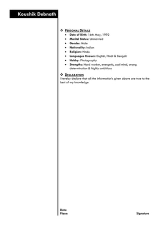  PERSONAL DETAILS 
 Date of Birth: 16th May, 1992 
 Marital Status: Unmarried 
 Gender: Male 
 Nationality: Indian 
 Religion: Hindu 
 Languages Known: English, Hindi & Bengali 
 Hobby: Photography 
 Strengths: Hard worker, energetic, cool mind, strong determination & highly ambitious 
 DECLARATION 
I hereby declare that all the information’s given above are true to the best of my knowledge. 
Date: 
Place: Signature 
Koushik Debnath 