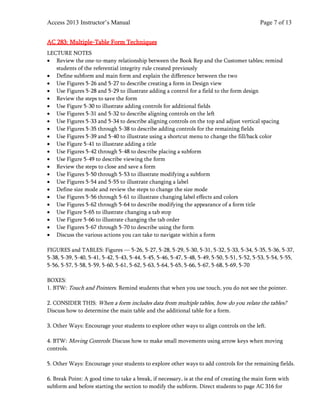 Access 2013 Instructor’s Manual Page 7 of 13
AC 283: Multiple-Table Form Techniques
LECTURE NOTES
• Review the one-to-many relationship between the Book Rep and the Customer tables; remind
students of the referential integrity rule created previously
• Define subform and main form and explain the difference between the two
• Use Figures 5-26 and 5-27 to describe creating a form in Design view
• Use Figures 5-28 and 5-29 to illustrate adding a control for a field to the form design
• Review the steps to save the form
• Use Figure 5-30 to illustrate adding controls for additional fields
• Use Figures 5-31 and 5-32 to describe aligning controls on the left
• Use Figures 5-33 and 5-34 to describe aligning controls on the top and adjust vertical spacing
• Use Figures 5-35 through 5-38 to describe adding controls for the remaining fields
• Use Figures 5-39 and 5-40 to illustrate using a shortcut menu to change the fill/back color
• Use Figure 5-41 to illustrate adding a title
• Use Figures 5-42 through 5-48 to describe placing a subform
• Use Figure 5-49 to describe viewing the form
• Review the steps to close and save a form
• Use Figures 5-50 through 5-53 to illustrate modifying a subform
• Use Figures 5-54 and 5-55 to illustrate changing a label
• Define size mode and review the steps to change the size mode
• Use Figures 5-56 through 5-61 to illustrate changing label effects and colors
• Use Figures 5-62 through 5-64 to describe modifying the appearance of a form title
• Use Figure 5-65 to illustrate changing a tab stop
• Use Figure 5-66 to illustrate changing the tab order
• Use Figures 5-67 through 5-70 to describe using the form
• Discuss the various actions you can take to navigate within a form
FIGURES and TABLES: Figures — 5-26, 5-27, 5-28, 5-29, 5-30, 5-31, 5-32, 5-33, 5-34, 5-35, 5-36, 5-37,
5-38, 5-39, 5-40, 5-41, 5-42, 5-43, 5-44, 5-45, 5-46, 5-47, 5-48, 5-49, 5-50, 5-51, 5-52, 5-53, 5-54, 5-55,
5-56, 5-57, 5-58, 5-59, 5-60, 5-61, 5-62, 5-63, 5-64, 5-65, 5-66, 5-67, 5-68, 5-69, 5-70
BOXES:
1. BTW: Touch and Pointers. Remind students that when you use touch, you do not see the pointer.
2. CONSIDER THIS: When a form includes data from multiple tables, how do you relate the tables?
Discuss how to determine the main table and the additional table for a form.
3. Other Ways: Encourage your students to explore other ways to align controls on the left.
4. BTW: Moving Controls: Discuss how to make small movements using arrow keys when moving
controls.
5. Other Ways: Encourage your students to explore other ways to add controls for the remaining fields.
6. Break Point: A good time to take a break, if necessary, is at the end of creating the main form with
subform and before starting the section to modify the subform. Direct students to page AC 316 for
 