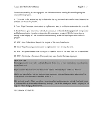 Access 2013 Instructor’s Manual Page 8 of 13
instructions on exiting Access; to page AC 268 for instructions on running Access and opening the
solution file in progress.
7. CONSIDER THIS: Is there any way to determine the way pictures fit within the control? Discuss the
different size modes for pictures.
8. Other Ways: Encourage your students to explore other ways to modify the appearance of a form title.
9. Break Point: A good time to take a break, if necessary, is at the end of changing the tab stop property
and before starting the changing order section. Direct students to page AC 316 for instructions on
exiting Access; to page AC 268 for instructions on running Access and opening the solution file in
progress.
10. BTW: Auto Order Button. Explain the purpose of the Auto Order button.
11. Other Ways: Encourage your students to explore other ways of using the form.
12. BTW: Navigation: Discuss how to navigate to a specific record in the main form and in the subform.
13. BTW: Distributing a Document. Discuss alternate ways for distributing a document.
TEACHER TIPS
Encourage students to save after each task. Students do not need to place objects in the exact locations
shown in the text.
Emphasize that the main form and the subform are two different objects within the database.
The Etched special effect may not show on some computers. You can have students select one of the
other choices, such as Solid with a Border Width of 3.
This section is lengthy. There are at least two points where students can take a break. One break point
is after they add the subform but before they modify it. The second break point is after changing the tab
stop and before changing the tab order.
CLASSROOM ACTIVITIES
 