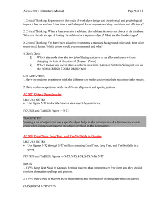 Access 2013 Instructor’s Manual Page 9 of 13
1. Critical Thinking: Ergonomics is the study of workplace design and the physical and psychological
impact it has on workers. How does a well-designed form improve working conditions and efficiency?
2. Critical Thinking: When a form contains a subform, the subform is a separate object in the database.
What are the advantages of having the subform be a separate object? What are the disadvantages?
3. Critical Thinking: You have been asked to recommend a standard background color and a font color
to use on all forms. Which colors would you recommend and why?
4. Quick Quiz:
1) Which size mode does the best job of fitting a picture to the allocated space without
changing the look of the picture? (Answer: Zoom)
2) Which tool do you use to place a subform on a form? (Answer: Subform/Subreport tool on
the FORM DESIGN TOOLS DESIGN tab)
LAB ACTIVITIES
1. Have the students experiment with the different size modes and record their reactions to the results.
2. Have students experiment with the different alignment and spacing options.
AC 307: Object Dependencies
LECTURE NOTES
• Use Figure 5-71 to describe how to view object dependencies
FIGURES and TABLES: Figure — 5-71
TEACHER TIP
Viewing a list of objects that use a specific object helps in the maintenance of a database and avoids
errors when changes are made to the objects involved in the dependency.
AC 309: Date/Time, Long Text, and Yes/No Fields in Queries
LECTURE NOTES
• Use Figures 5-72 through 5-77 to illustrate using Date/Time, Long Text, and Yes/No fields in a
query
FIGURES and TABLES: Figures — 5-72, 5-73, 5-74, 5-75, 5-76, 5-77
BOXES:
1. BTW: Long Text Fields in Queries. Remind students that comments are free-form and they should
consider alternative spellings and phrases.
2. BTW: Date Fields in Queries. Have students read the information on using date fields in queries.
CLASSROOM ACTIVITIES
 