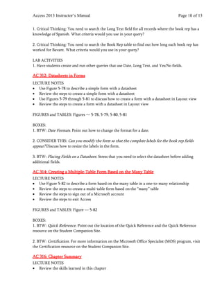 Access 2013 Instructor’s Manual Page 10 of 13
1. Critical Thinking: You need to search the Long Text field for all records where the book rep has a
knowledge of Spanish. What criteria would you use in your query?
2. Critical Thinking: You need to search the Book Rep table to find out how long each book rep has
worked for Bavant. What criteria would you use in your query?
LAB ACTIVITIES
1. Have students create and run other queries that use Date, Long Text, and Yes/No fields.
AC 312: Datasheets in Forms
LECTURE NOTES
• Use Figure 5-78 to describe a simple form with a datasheet
• Review the steps to create a simple form with a datasheet
• Use Figures 5-79 through 5-81 to discuss how to create a form with a datasheet in Layout view
• Review the steps to create a form with a datasheet in Layout view
FIGURES and TABLES: Figures — 5-78, 5-79, 5-80, 5-81
BOXES:
1. BTW: Date Formats. Point out how to change the format for a date.
2. CONSIDER THIS: Can you modify the form so that the complete labels for the book rep fields
appear? Discuss how to resize the labels in the form.
3. BTW: Placing Fields on a Datasheet. Stress that you need to select the datasheet before adding
additional fields.
AC 314: Creating a Multiple-Table Form Based on the Many Table
LECTURE NOTES
• Use Figure 5-82 to describe a form based on the many table in a one-to-many relationship
• Review the steps to create a multi-table form based on the “many” table
• Review the steps to sign out of a Microsoft account
• Review the steps to exit Access
FIGURES and TABLES: Figure — 5-82
BOXES:
1. BTW: Quick Reference. Point out the location of the Quick Reference and the Quick Reference
resource on the Student Companion Site.
2. BTW: Certification. For more information on the Microsoft Office Specialist (MOS) program, visit
the Certification resource on the Student Companion Site.
AC 316: Chapter Summary
LECTURE NOTES
• Review the skills learned in this chapter
 