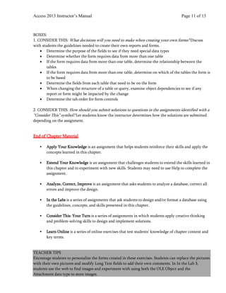 Access 2013 Instructor’s Manual Page 11 of 13
BOXES:
1. CONSIDER THIS: What decisions will you need to make when creating your own forms? Discuss
with students the guidelines needed to create their own reports and forms.
• Determine the purpose of the fields to see if they need special data types
• Determine whether the form requires data from more than one table
• If the form requires data from more than one table, determine the relationship between the
tables
• If the form requires data from more than one table, determine on which of the tables the form is
to be based
• Determine the fields from each table that need to be on the form
• When changing the structure of a table or query, examine object dependencies to see if any
report or form might be impacted by the change
• Determine the tab order for form controls
2. CONSIDER THIS: How should you submit solutions to questions in the assignments identified with a
“Consider This” symbol? Let students know the instructor determines how the solutions are submitted
depending on the assignment.
End of Chapter Material
 Apply Your Knowledge is an assignment that helps students reinforce their skills and apply the
concepts learned in this chapter.
 Extend Your Knowledge is an assignment that challenges students to extend the skills learned in
this chapter and to experiment with new skills. Students may need to use Help to complete the
assignment.
 Analyze, Correct, Improve is an assignment that asks students to analyze a database, correct all
errors and improve the design.
 In the Labs is a series of assignments that ask students to design and/or format a database using
the guidelines, concepts, and skills presented in this chapter.
 Consider This: Your Turn is a series of assignments in which students apply creative thinking
and problem-solving skills to design and implement solutions.
 Learn Online is a series of online exercises that test students’ knowledge of chapter content and
key terms.
TEACHER TIPS
Encourage students to personalize the forms created in these exercises. Students can replace the pictures
with their own pictures and modify Long Text fields to add their own comments. In In the Lab 3,
students use the web to find images and experiment with using both the OLE Object and the
Attachment data type to store images.
 