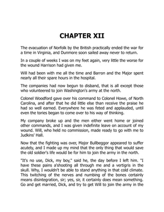 CHAPTER XII
The evacuation of Norfolk by the British practically ended the war for
a time in Virginia, and Dunmore soon sailed away never to return.
In a couple of weeks I was on my feet again, very little the worse for
the wound Harrison had given me.
Will had been with me all the time and Barron and the Major spent
nearly all their spare hours in the hospital.
The companies had now begun to disband, that is all except those
who volunteered to join Washington's army at the north.
Colonel Woodford gave over his command to Colonel Howe, of North
Carolina, and after that he did little else than receive the praise he
had so well earned. Everywhere he was feted and applauded, until
even the tories began to come over to his way of thinking.
My company broke up and the men either went home or joined
other commands, and I was given indefinite leave on account of my
wound. Will, who held no commission, made ready to go with me to
Judkins' Hall.
Now that the fighting was over, Major Bullbeggor appeared to suffer
acutely, and I made up my mind that the only thing that would save
the old soldier's life would be for him to join the army in the north.
"It's no use, Dick, my boy," said he, the day before I left him. "I
have these pains a'shooting all through me and a vertigris in the
skull. Why, I wouldn't be able to stand anything in that cold climate.
This twitching of the nerves and numbing of the bones certainly
means disintegration, sir; yes, sir, it certainly does mean something.
Go and get married, Dick, and try to get Will to join the army in the
 