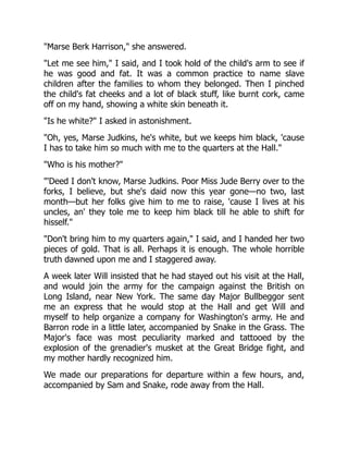 "Marse Berk Harrison," she answered.
"Let me see him," I said, and I took hold of the child's arm to see if
he was good and fat. It was a common practice to name slave
children after the families to whom they belonged. Then I pinched
the child's fat cheeks and a lot of black stuff, like burnt cork, came
off on my hand, showing a white skin beneath it.
"Is he white?" I asked in astonishment.
"Oh, yes, Marse Judkins, he's white, but we keeps him black, 'cause
I has to take him so much with me to the quarters at the Hall."
"Who is his mother?"
"'Deed I don't know, Marse Judkins. Poor Miss Jude Berry over to the
forks, I believe, but she's daid now this year gone—no two, last
month—but her folks give him to me to raise, 'cause I lives at his
uncles, an' they tole me to keep him black till he able to shift for
hisself."
"Don't bring him to my quarters again," I said, and I handed her two
pieces of gold. That is all. Perhaps it is enough. The whole horrible
truth dawned upon me and I staggered away.
A week later Will insisted that he had stayed out his visit at the Hall,
and would join the army for the campaign against the British on
Long Island, near New York. The same day Major Bullbeggor sent
me an express that he would stop at the Hall and get Will and
myself to help organize a company for Washington's army. He and
Barron rode in a little later, accompanied by Snake in the Grass. The
Major's face was most peculiarity marked and tattooed by the
explosion of the grenadier's musket at the Great Bridge fight, and
my mother hardly recognized him.
We made our preparations for departure within a few hours, and,
accompanied by Sam and Snake, rode away from the Hall.
 