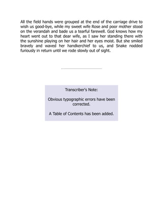 All the field hands were grouped at the end of the carriage drive to
wish us good-bye, while my sweet wife Rose and poor mother stood
on the verandah and bade us a tearful farewell. God knows how my
heart went out to that dear wife, as I saw her standing there with
the sunshine playing on her hair and her eyes moist. But she smiled
bravely and waved her handkerchief to us, and Snake nodded
furiously in return until we rode slowly out of sight.
Transcriber's Note:
Obvious typographic errors have been
corrected.
A Table of Contents has been added.
 