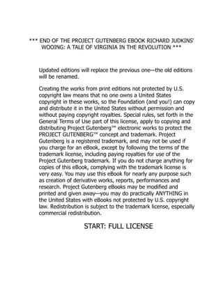 *** END OF THE PROJECT GUTENBERG EBOOK RICHARD JUDKINS'
WOOING: A TALE OF VIRGINIA IN THE REVOLUTION ***
Updated editions will replace the previous one—the old editions
will be renamed.
Creating the works from print editions not protected by U.S.
copyright law means that no one owns a United States
copyright in these works, so the Foundation (and you!) can copy
and distribute it in the United States without permission and
without paying copyright royalties. Special rules, set forth in the
General Terms of Use part of this license, apply to copying and
distributing Project Gutenberg™ electronic works to protect the
PROJECT GUTENBERG™ concept and trademark. Project
Gutenberg is a registered trademark, and may not be used if
you charge for an eBook, except by following the terms of the
trademark license, including paying royalties for use of the
Project Gutenberg trademark. If you do not charge anything for
copies of this eBook, complying with the trademark license is
very easy. You may use this eBook for nearly any purpose such
as creation of derivative works, reports, performances and
research. Project Gutenberg eBooks may be modified and
printed and given away—you may do practically ANYTHING in
the United States with eBooks not protected by U.S. copyright
law. Redistribution is subject to the trademark license, especially
commercial redistribution.
START: FULL LICENSE
 