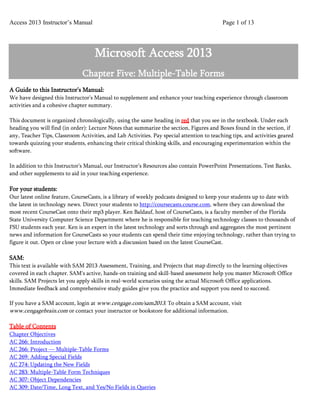 Access 2013 Instructor’s Manual Page 1 of 13
Microsoft Access 2013
Chapter Five: Multiple-Table Forms
A Guide to this Instructor’s Manual:
We have designed this Instructor’s Manual to supplement and enhance your teaching experience through classroom
activities and a cohesive chapter summary.
This document is organized chronologically, using the same heading in red that you see in the textbook. Under each
heading you will find (in order): Lecture Notes that summarize the section, Figures and Boxes found in the section, if
any, Teacher Tips, Classroom Activities, and Lab Activities. Pay special attention to teaching tips, and activities geared
towards quizzing your students, enhancing their critical thinking skills, and encouraging experimentation within the
software.
In addition to this Instructor’s Manual, our Instructor’s Resources also contain PowerPoint Presentations, Test Banks,
and other supplements to aid in your teaching experience.
For your students:
Our latest online feature, CourseCasts, is a library of weekly podcasts designed to keep your students up to date with
the latest in technology news. Direct your students to http://coursecasts.course.com, where they can download the
most recent CourseCast onto their mp3 player. Ken Baldauf, host of CourseCasts, is a faculty member of the Florida
State University Computer Science Department where he is responsible for teaching technology classes to thousands of
FSU students each year. Ken is an expert in the latest technology and sorts through and aggregates the most pertinent
news and information for CourseCasts so your students can spend their time enjoying technology, rather than trying to
figure it out. Open or close your lecture with a discussion based on the latest CourseCast.
SAM:
This text is available with SAM 2013 Assessment, Training, and Projects that map directly to the learning objectives
covered in each chapter. SAM's active, hands-on training and skill-based assessment help you master Microsoft Office
skills. SAM Projects let you apply skills in real-world scenarios using the actual Microsoft Office applications.
Immediate feedback and comprehensive study guides give you the practice and support you need to succeed.
If you have a SAM account, login at www.cengage.com/sam2013. To obtain a SAM account, visit
www.cengagebrain.com or contact your instructor or bookstore for additional information.
Table of Contents
Chapter Objectives
AC 266: Introduction
AC 266: Project — Multiple-Table Forms
AC 269: Adding Special Fields
AC 274: Updating the New Fields
AC 283: Multiple-Table Form Techniques
AC 307: Object Dependencies
AC 309: Date/Time, Long Text, and Yes/No Fields in Queries
 