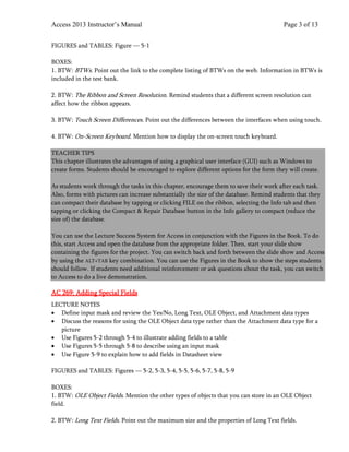Access 2013 Instructor’s Manual Page 3 of 13
FIGURES and TABLES: Figure — 5-1
BOXES:
1. BTW: BTWs. Point out the link to the complete listing of BTWs on the web. Information in BTWs is
included in the test bank.
2. BTW: The Ribbon and Screen Resolution. Remind students that a different screen resolution can
affect how the ribbon appears.
3. BTW: Touch Screen Differences. Point out the differences between the interfaces when using touch.
4. BTW: On-Screen Keyboard. Mention how to display the on-screen touch keyboard.
TEACHER TIPS
This chapter illustrates the advantages of using a graphical user interface (GUI) such as Windows to
create forms. Students should be encouraged to explore different options for the form they will create.
As students work through the tasks in this chapter, encourage them to save their work after each task.
Also, forms with pictures can increase substantially the size of the database. Remind students that they
can compact their database by tapping or clicking FILE on the ribbon, selecting the Info tab and then
tapping or clicking the Compact & Repair Database button in the Info gallery to compact (reduce the
size of) the database.
You can use the Lecture Success System for Access in conjunction with the Figures in the Book. To do
this, start Access and open the database from the appropriate folder. Then, start your slide show
containing the figures for the project. You can switch back and forth between the slide show and Access
by using the ALT+TAB key combination. You can use the Figures in the Book to show the steps students
should follow. If students need additional reinforcement or ask questions about the task, you can switch
to Access to do a live demonstration.
AC 269: Adding Special Fields
LECTURE NOTES
• Define input mask and review the Yes/No, Long Text, OLE Object, and Attachment data types
• Discuss the reasons for using the OLE Object data type rather than the Attachment data type for a
picture
• Use Figures 5-2 through 5-4 to illustrate adding fields to a table
• Use Figures 5-5 through 5-8 to describe using an input mask
• Use Figure 5-9 to explain how to add fields in Datasheet view
FIGURES and TABLES: Figures — 5-2, 5-3, 5-4, 5-5, 5-6, 5-7, 5-8, 5-9
BOXES:
1. BTW: OLE Object Fields. Mention the other types of objects that you can store in an OLE Object
field.
2. BTW: Long Text Fields. Point out the maximum size and the properties of Long Text fields.
 