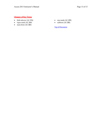 Access 2013 Instructor’s Manual Page 13 of 13
Glossary of Key Terms
• field selector (AC 276)
• input mask (AC 269)
• main form (AC 283)
• size mode (AC 299)
• subform (AC 283)
Top of Document
 