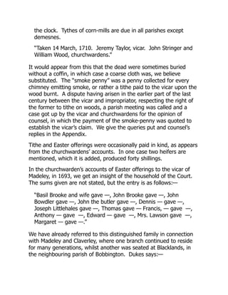 the clock. Tythes of corn-mills are due in all parishes except
demesnes.
“Taken 14 March, 1710. Jeremy Taylor, vicar. John Stringer and
William Wood, churchwardens.”
It would appear from this that the dead were sometimes buried
without a coffin, in which case a coarse cloth was, we believe
substituted. The “smoke penny” was a penny collected for every
chimney emitting smoke, or rather a tithe paid to the vicar upon the
wood burnt. A dispute having arisen in the earlier part of the last
century between the vicar and impropriator, respecting the right of
the former to tithe on woods, a parish meeting was called and a
case got up by the vicar and churchwardens for the opinion of
counsel, in which the payment of the smoke-penny was quoted to
establish the vicar’s claim. We give the queries put and counsel’s
replies in the Appendix.
Tithe and Easter offerings were occasionally paid in kind, as appears
from the churchwardens’ accounts. In one case two heifers are
mentioned, which it is added, produced forty shillings.
In the churchwarden’s accounts of Easter offerings to the vicar of
Madeley, in 1693, we get an insight of the household of the Court.
The sums given are not stated, but the entry is as follows:—
“Basil Brooke and wife gave —, John Brooke gave —, John
Bowdler gave —, John the butler gave —, Dennis — gave —,
Joseph Littlehales gave —, Thomas gave — Francis, — gave —,
Anthony — gave —, Edward — gave —, Mrs. Lawson gave —,
Margaret — gave —.”
We have already referred to this distinguished family in connection
with Madeley and Claverley, where one branch continued to reside
for many generations, whilst another was seated at Blacklands, in
the neighbouring parish of Bobbington. Dukes says:—
 