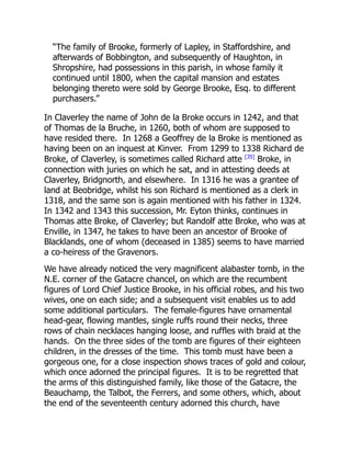 “The family of Brooke, formerly of Lapley, in Staffordshire, and
afterwards of Bobbington, and subsequently of Haughton, in
Shropshire, had possessions in this parish, in whose family it
continued until 1800, when the capital mansion and estates
belonging thereto were sold by George Brooke, Esq. to different
purchasers.”
In Claverley the name of John de la Broke occurs in 1242, and that
of Thomas de la Bruche, in 1260, both of whom are supposed to
have resided there. In 1268 a Geoffrey de la Broke is mentioned as
having been on an inquest at Kinver. From 1299 to 1338 Richard de
Broke, of Claverley, is sometimes called Richard atte [35]
Broke, in
connection with juries on which he sat, and in attesting deeds at
Claverley, Bridgnorth, and elsewhere. In 1316 he was a grantee of
land at Beobridge, whilst his son Richard is mentioned as a clerk in
1318, and the same son is again mentioned with his father in 1324.
In 1342 and 1343 this succession, Mr. Eyton thinks, continues in
Thomas atte Broke, of Claverley; but Randolf atte Broke, who was at
Enville, in 1347, he takes to have been an ancestor of Brooke of
Blacklands, one of whom (deceased in 1385) seems to have married
a co-heiress of the Gravenors.
We have already noticed the very magnificent alabaster tomb, in the
N.E. corner of the Gatacre chancel, on which are the recumbent
figures of Lord Chief Justice Brooke, in his official robes, and his two
wives, one on each side; and a subsequent visit enables us to add
some additional particulars. The female-figures have ornamental
head-gear, flowing mantles, single ruffs round their necks, three
rows of chain necklaces hanging loose, and ruffles with braid at the
hands. On the three sides of the tomb are figures of their eighteen
children, in the dresses of the time. This tomb must have been a
gorgeous one, for a close inspection shows traces of gold and colour,
which once adorned the principal figures. It is to be regretted that
the arms of this distinguished family, like those of the Gatacre, the
Beauchamp, the Talbot, the Ferrers, and some others, which, about
the end of the seventeenth century adorned this church, have
 