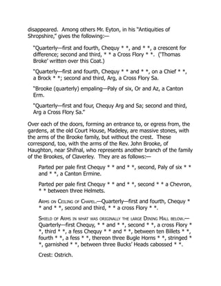 disappeared. Among others Mr. Eyton, in his “Antiquities of
Shropshire,” gives the following:—
“Quarterly—first and fourth, Chequy * *, and * *, a crescent for
difference; second and third, * * a Cross Flory * *. (‘Thomas
Broke’ written over this Coat.)
“Quarterly—first and fourth, Chequy * * and * *, on a Chief * *,
a Brock * *; second and third, Arg, a Cross Flory Sa.
“Brooke (quarterly) empaling—Paly of six, Or and Az, a Canton
Erm.
“Quarterly—first and four, Chequy Arg and Sa; second and third,
Arg a Cross Flory Sa.”
Over each of the doors, forming an entrance to, or egress from, the
gardens, at the old Court House, Madeley, are massive stones, with
the arms of the Brooke family, but without the crest. These
correspond, too, with the arms of the Rev. John Brooke, of
Haughton, near Shifnal, who represents another branch of the family
of the Brookes, of Claverley. They are as follows:—
Parted per pale first Chequy * * and * *, second, Paly of six * *
and * *, a Canton Ermine.
Parted per pale first Chequy * * and * *, second * * a Chevron,
* * between three Helmets.
Arms on Ceiling of Chapel.—Quarterly—first and fourth, Chequy *
* and * *, second and third, * * a cross Flory * *.
Shield of Arms in what was originally the large Dining Hall below.—
Quarterly—first Chequy, * * and * *, second * *, a cross Flory *
*, third * *, a fess Chequy * * and * *, between ten Billets * *,
fourth * *, a fess * *, thereon three Bugle Horns * *, stringed *
*, garnished * *, between three Bucks’ Heads cabossed * *.
Crest: Ostrich.
 