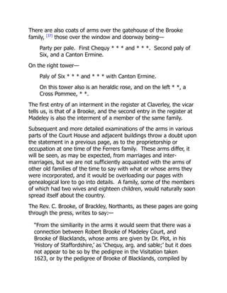 There are also coats of arms over the gatehouse of the Brooke
family, [37]
those over the window and doorway being—
Party per pale. First Chequy * * * and * * *. Second paly of
Six, and a Canton Ermine.
On the right tower—
Paly of Six * * * and * * * with Canton Ermine.
On this tower also is an heraldic rose, and on the left * *, a
Cross Pommee, * *.
The first entry of an interment in the register at Claverley, the vicar
tells us, is that of a Brooke, and the second entry in the register at
Madeley is also the interment of a member of the same family.
Subsequent and more detailed examinations of the arms in various
parts of the Court House and adjacent buildings throw a doubt upon
the statement in a previous page, as to the proprietorship or
occupation at one time of the Ferrers family. These arms differ, it
will be seen, as may be expected, from marriages and inter-
marriages, but we are not sufficiently acquainted with the arms of
other old families of the time to say with what or whose arms they
were incorporated, and it would be overloading our pages with
genealogical lore to go into details. A family, some of the members
of which had two wives and eighteen children, would naturally soon
spread itself about the country.
The Rev. C. Brooke, of Brackley, Northants, as these pages are going
through the press, writes to say:—
“From the similiarity in the arms it would seem that there was a
connection between Robert Brooke of Madeley Court, and
Brooke of Blacklands, whose arms are given by Dr. Plot, in his
‘History of Staffordshire,’ as ‘Chequy, arg. and sable;’ but it does
not appear to be so by the pedigree in the Visitation taken
1623, or by the pedigree of Brooke of Blacklands, compiled by
 